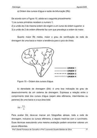 Hidrologia Agosto/2006
a) Ordem dos cursos d’água e razão de bifurcação (Rb):
De acordo com a Figura 10, adota-se o seguinte procedimento:
1) os cursos primários recebem o numero 1;
2) a união de 2 de mesma ordem dá origem a um curso de ordem superior; e
3) a união de 2 de ordem diferente faz com que prevaleça a ordem do maior.
Quanto maior Rb média, maior o grau de ramificação da rede de
drenagem de uma bacia e maior a tendência para o pico de cheia.
Figura 10 – Ordem dos cursos d’água.
b) densidade de drenagem (Dd): é uma boa indicação do grau de
desenvolvimento de um sistema de drenagem. Expressa a relação entre o
comprimento total dos cursos d’água (sejam eles efêmeros, intermitentes ou
perenes) de uma bacia e a sua área total.
A
L
Dd
Σ
=
Para avaliar Dd, deve-se marcar em fotografias aéreas, toda a rede de
drenagem, inclusive os cursos efêmeros, e depois medi-los com o curvímetro.
Duas técnicas executando uma mesma avaliação podem encontrar valores um
pouco diferentes.
Prof. Daniel Fonseca de Carvalho e Prof. Leonardo Duarte Batista da Silva 21
 