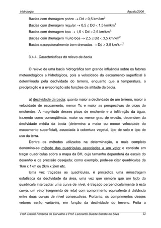 Hidrologia Agosto/2006
Bacias com drenagem pobre → Dd < 0,5 km/km2
Bacias com drenagem regular → 0,5 ≤ Dd < 1,5 km/km2
Bacias com drenagem boa → 1,5 ≤ Dd < 2,5 km/km2
Bacias com drenagem muito boa → 2,5 ≤ Dd < 3,5 km/km2
Bacias excepcionalmente bem drenadas → Dd ≥ 3,5 km/km2
3.4.4. Características do relevo da bacia
O relevo de uma bacia hidrográfica tem grande influência sobre os fatores
meteorológicos e hidrológicos, pois a velocidade do escoamento superficial é
determinada pela declividade do terreno, enquanto que a temperatura, a
precipitação e a evaporação são funções da altitude da bacia.
a) declividade da bacia: quanto maior a declividade de um terreno, maior a
velocidade de escoamento, menor Tc e maior as perspectivas de picos de
enchentes. A magnitude desses picos de enchente e a infiltração da água,
trazendo como conseqüência, maior ou menor grau de erosão, dependem da
declividade média da bacia (determina a maior ou menor velocidade do
escoamento superficial), associada à cobertura vegetal, tipo de solo e tipo de
uso da terra.
Dentre os métodos utilizados na determinação, o mais completo
denomina-se método das quadrículas associadas a um vetor e consiste em
traçar quadrículas sobre o mapa da BH, cujo tamanho dependerá da escala do
desenho e da precisão desejada; como exemplo, pode-se citar quadrículas de
1km x 1km ou 2km x 2km etc.
Uma vez traçadas as quadrículas, é procedida uma amostragem
estatística da declividade da área, uma vez que sempre que um lado da
quadrícula interceptar uma curva de nível, é traçado perpendicularmente à esta
curva, um vetor (segmento de reta) com comprimento equivalente à distância
entre duas curvas de nível consecutivas. Portanto, os comprimentos desses
vetores serão variáveis, em função da declividade do terreno. Feita a
Prof. Daniel Fonseca de Carvalho e Prof. Leonardo Duarte Batista da Silva 22
 