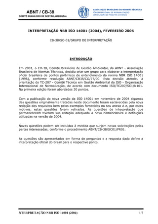 ABNT / CB-38
COMITÊ BRASILEIRO DE GESTÃO AMBIENTAL
NTERPRETAÇÃO NBR ISO 14001 (2004) 1/7
INTERPRETAÇÃO NBR ISO 14001 (2004), FEVEREIRO 2006
CB-38/SC-01/GRUPO DE INTERPRETAÇÃO
INTRODUÇÃO
Em 2001, o CB-38, Comitê Brasileiro de Gestão Ambiental, da ABNT - Associação
Brasileira de Normas Técnicas, decidiu criar um grupo para elaborar a interpretação
oficial brasileira de pontos polêmicos de entendimento da norma NBR ISO 14001
(1996), conforme resolução ABNT/CB38/CG/77/00. Esta decisão atendeu à
orientação do TC-207 - Comitê Técnico em Gestão Ambiental da ISO - Organização
Internacional de Normalização, de acordo com documento ISO/TC207/SC1/N161.
Na primeira edição foram abordados 30 pontos.
Com a publicação da nova versão da ISO 14001 em novembro de 2004 algumas
das questões originalmente tratadas neste documento foram esclarecidas pela nova
redação dos requisitos bem pelos exemplos fornecidos no seu anexo A e, por estes
motivos, estas questões foram retiradas. As questões de interpretação que
permaneceram tiveram sua redação adequada à nova nomenclatura e definições
utilizadas na versão de 2004.
Novas questões podem ser incluídas à medida que surjam novas solicitações pelas
partes interessadas, conforme o procedimento ABNT/CB-38/SC01/PR01.
As questões são apresentados em forma de perguntas e a resposta dada define a
interpretação oficial do Brasil para o respectivo ponto.
 