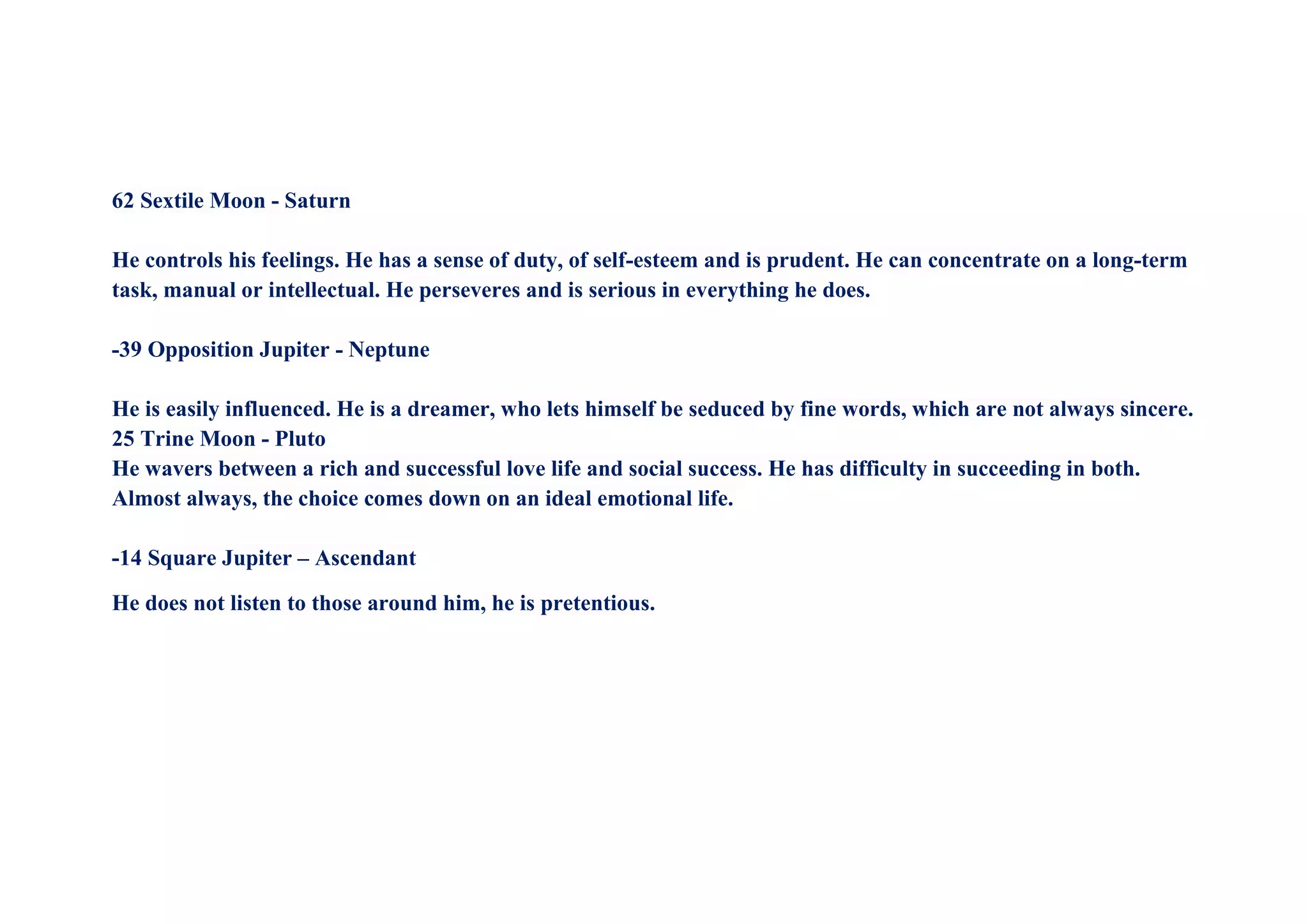 62 Sextile Moon - Saturn
He controls his feelings. He has a sense of duty, of self-esteem and is prudent. He can concentrate on a long-term
task, manual or intellectual. He perseveres and is serious in everything he does.
-39 Opposition Jupiter - Neptune
He is easily influenced. He is a dreamer, who lets himself be seduced by fine words, which are not always sincere.
25 Trine Moon - Pluto
He wavers between a rich and successful love life and social success. He has difficulty in succeeding in both.
Almost always, the choice comes down on an ideal emotional life.
-14 Square Jupiter – Ascendant
He does not listen to those around him, he is pretentious.
 