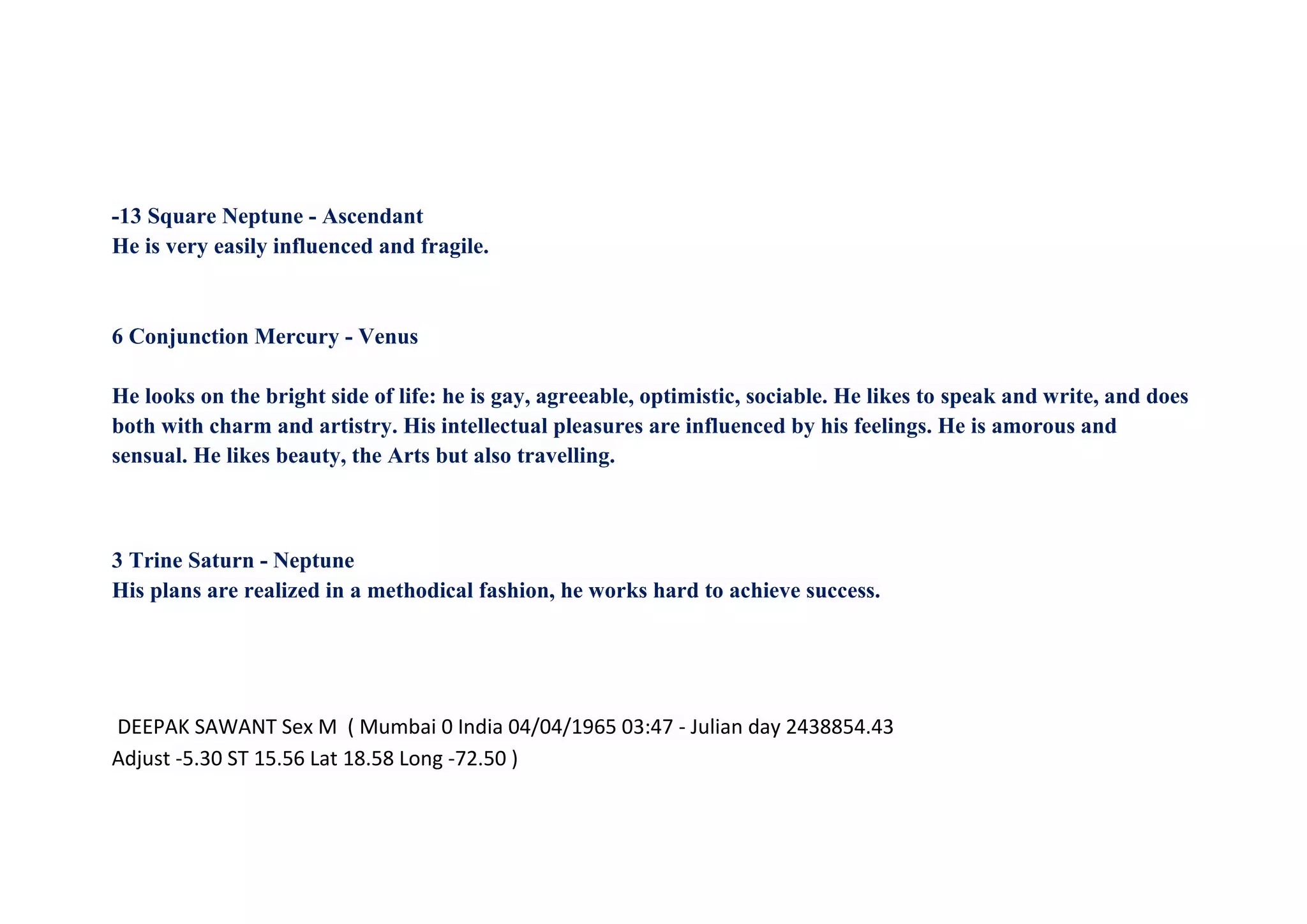 -13 Square Neptune - Ascendant
He is very easily influenced and fragile.
6 Conjunction Mercury - Venus
He looks on the bright side of life: he is gay, agreeable, optimistic, sociable. He likes to speak and write, and does
both with charm and artistry. His intellectual pleasures are influenced by his feelings. He is amorous and
sensual. He likes beauty, the Arts but also travelling.
3 Trine Saturn - Neptune
His plans are realized in a methodical fashion, he works hard to achieve success.
DEEPAK SAWANT Sex M ( Mumbai 0 India 04/04/1965 03:47 - Julian day 2438854.43
Adjust -5.30 ST 15.56 Lat 18.58 Long -72.50 )
 
