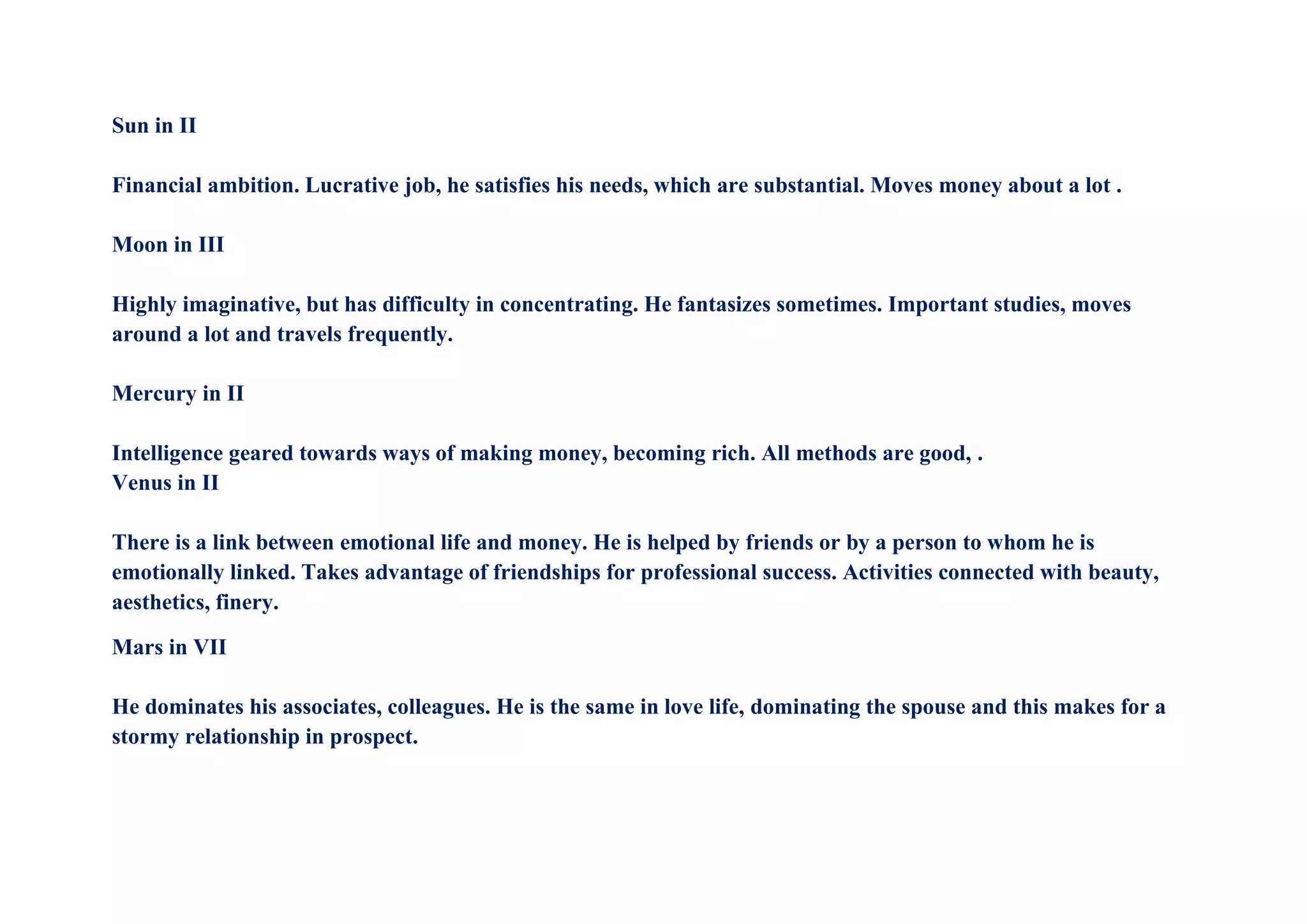 Sun in II
Financial ambition. Lucrative job, he satisfies his needs, which are substantial. Moves money about a lot .
Moon in III
Highly imaginative, but has difficulty in concentrating. He fantasizes sometimes. Important studies, moves
around a lot and travels frequently.
Mercury in II
Intelligence geared towards ways of making money, becoming rich. All methods are good, .
Venus in II
There is a link between emotional life and money. He is helped by friends or by a person to whom he is
emotionally linked. Takes advantage of friendships for professional success. Activities connected with beauty,
aesthetics, finery.
Mars in VII
He dominates his associates, colleagues. He is the same in love life, dominating the spouse and this makes for a
stormy relationship in prospect.
 