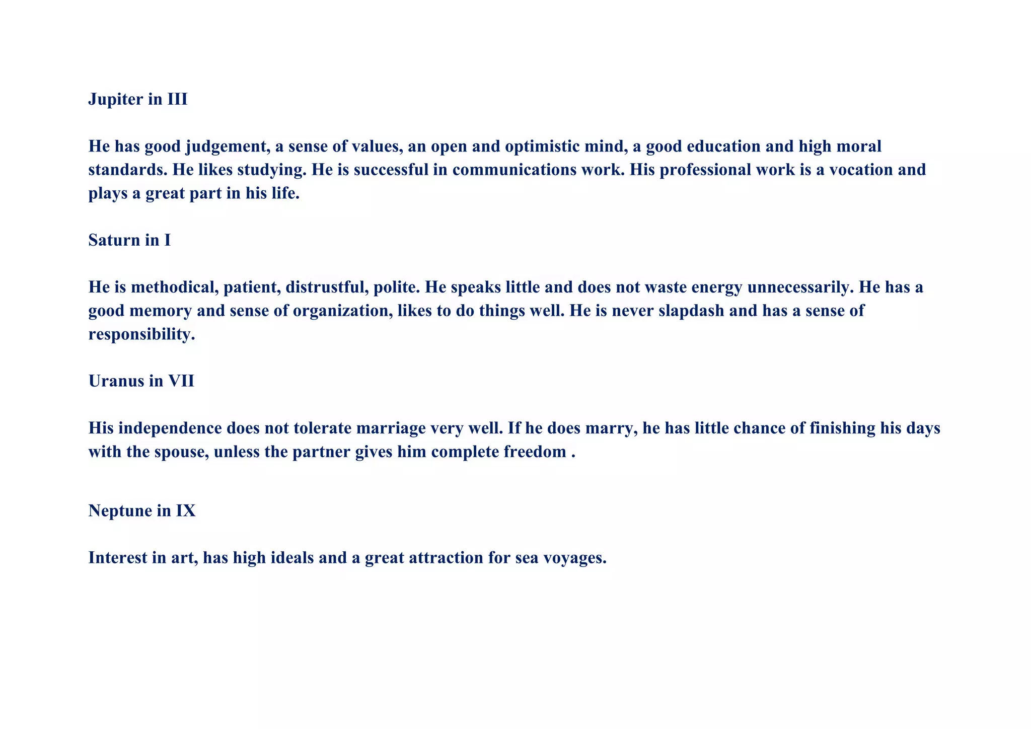 Jupiter in III
He has good judgement, a sense of values, an open and optimistic mind, a good education and high moral
standards. He likes studying. He is successful in communications work. His professional work is a vocation and
plays a great part in his life.
Saturn in I
He is methodical, patient, distrustful, polite. He speaks little and does not waste energy unnecessarily. He has a
good memory and sense of organization, likes to do things well. He is never slapdash and has a sense of
responsibility.
Uranus in VII
His independence does not tolerate marriage very well. If he does marry, he has little chance of finishing his days
with the spouse, unless the partner gives him complete freedom .
Neptune in IX
Interest in art, has high ideals and a great attraction for sea voyages.
 