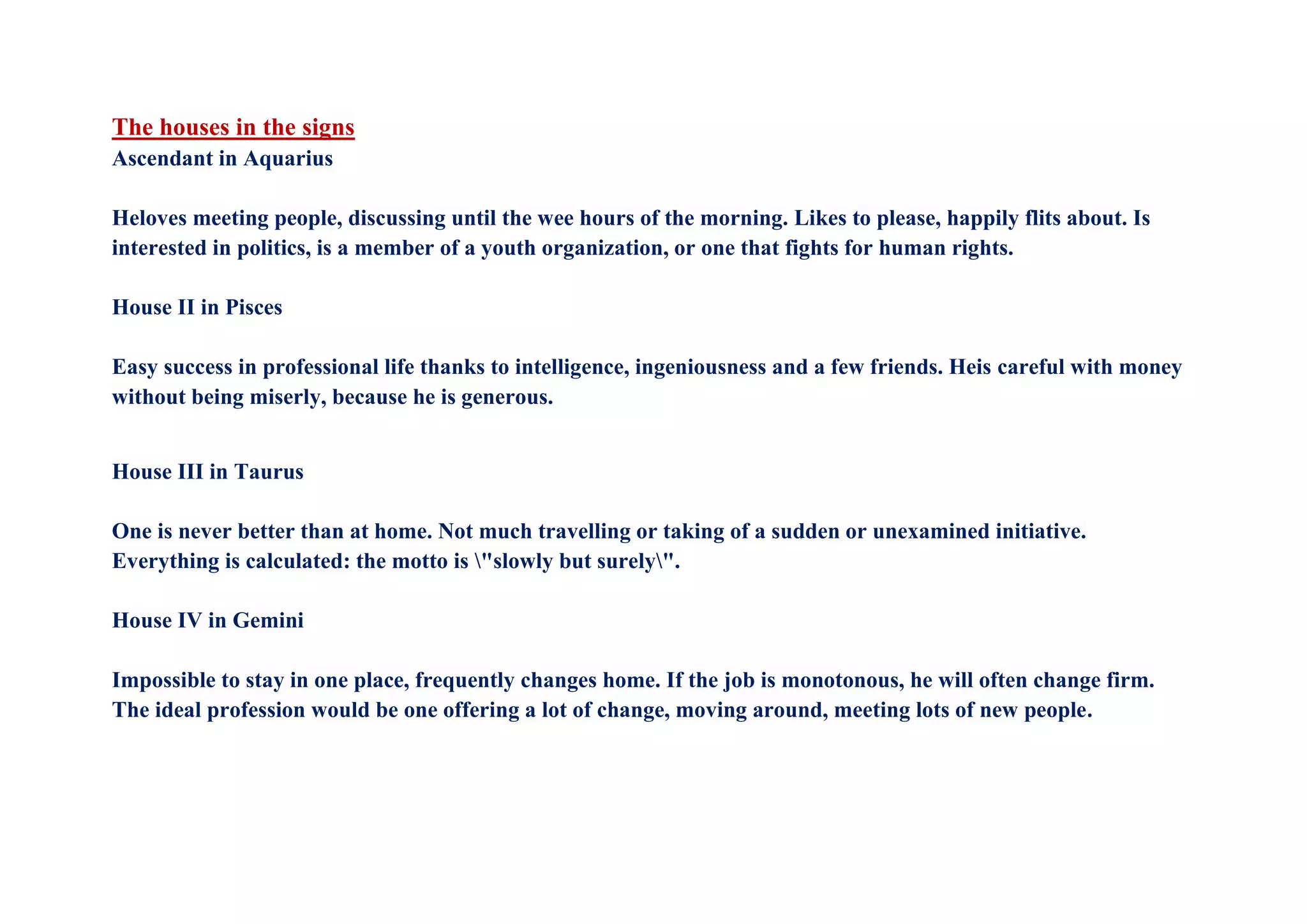 The houses in the signs
Ascendant in Aquarius
Heloves meeting people, discussing until the wee hours of the morning. Likes to please, happily flits about. Is
interested in politics, is a member of a youth organization, or one that fights for human rights.
House II in Pisces
Easy success in professional life thanks to intelligence, ingeniousness and a few friends. Heis careful with money
without being miserly, because he is generous.
House III in Taurus
One is never better than at home. Not much travelling or taking of a sudden or unexamined initiative.
Everything is calculated: the motto is "slowly but surely".
House IV in Gemini
Impossible to stay in one place, frequently changes home. If the job is monotonous, he will often change firm.
The ideal profession would be one offering a lot of change, moving around, meeting lots of new people.
 
