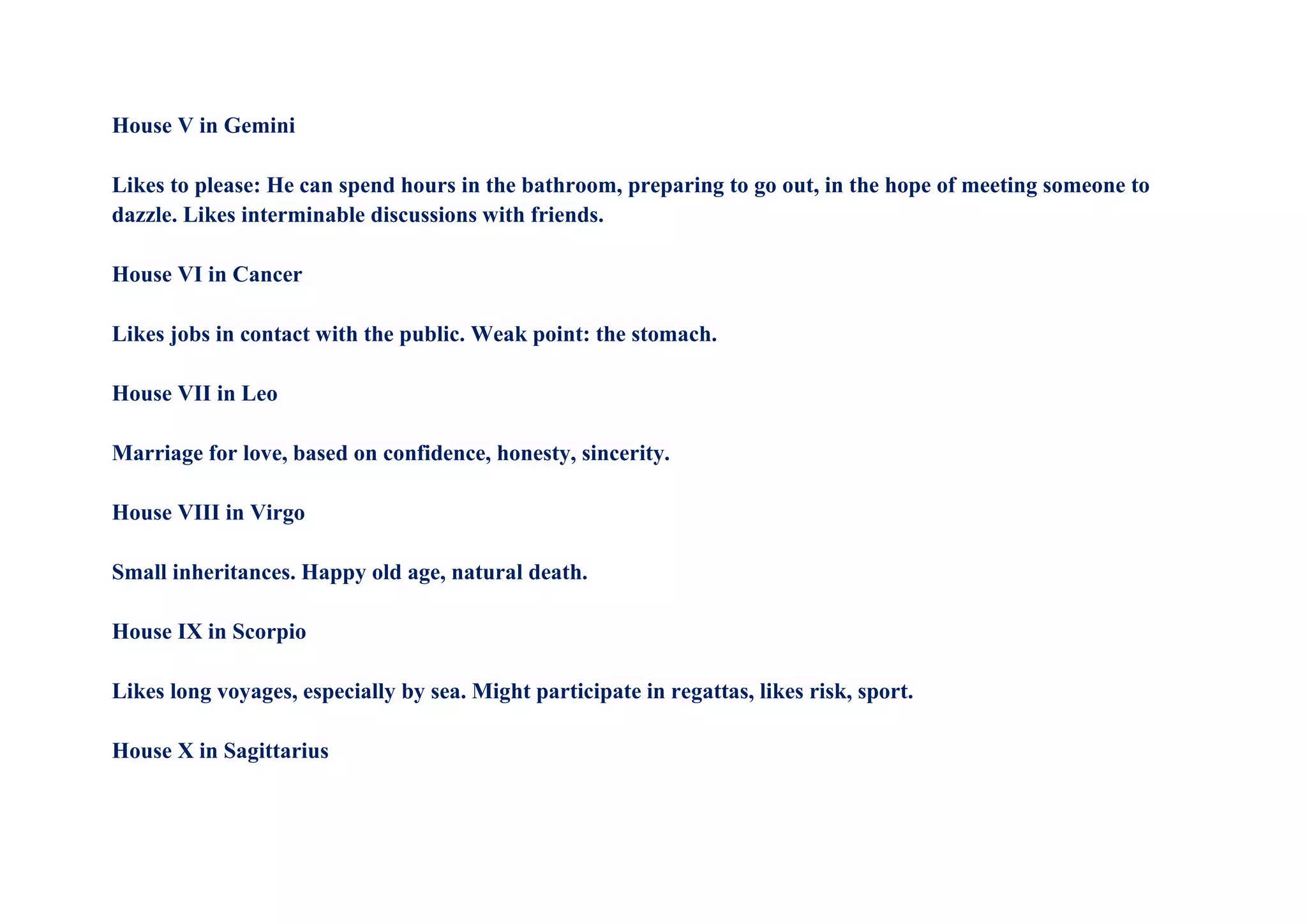 House V in Gemini
Likes to please: He can spend hours in the bathroom, preparing to go out, in the hope of meeting someone to
dazzle. Likes interminable discussions with friends.
House VI in Cancer
Likes jobs in contact with the public. Weak point: the stomach.
House VII in Leo
Marriage for love, based on confidence, honesty, sincerity.
House VIII in Virgo
Small inheritances. Happy old age, natural death.
House IX in Scorpio
Likes long voyages, especially by sea. Might participate in regattas, likes risk, sport.
House X in Sagittarius
 