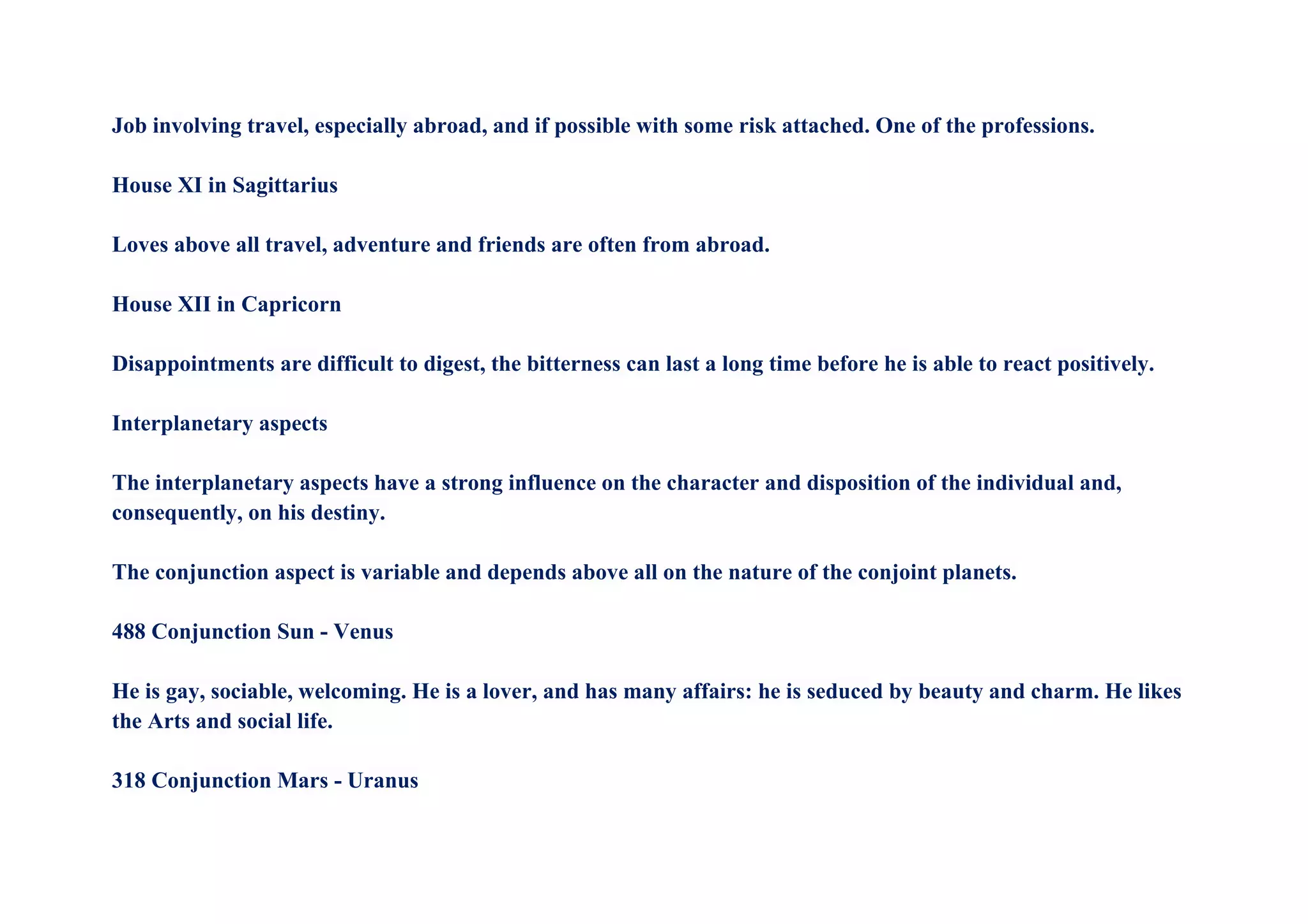 Job involving travel, especially abroad, and if possible with some risk attached. One of the professions.
House XI in Sagittarius
Loves above all travel, adventure and friends are often from abroad.
House XII in Capricorn
Disappointments are difficult to digest, the bitterness can last a long time before he is able to react positively.
Interplanetary aspects
The interplanetary aspects have a strong influence on the character and disposition of the individual and,
consequently, on his destiny.
The conjunction aspect is variable and depends above all on the nature of the conjoint planets.
488 Conjunction Sun - Venus
He is gay, sociable, welcoming. He is a lover, and has many affairs: he is seduced by beauty and charm. He likes
the Arts and social life.
318 Conjunction Mars - Uranus
 