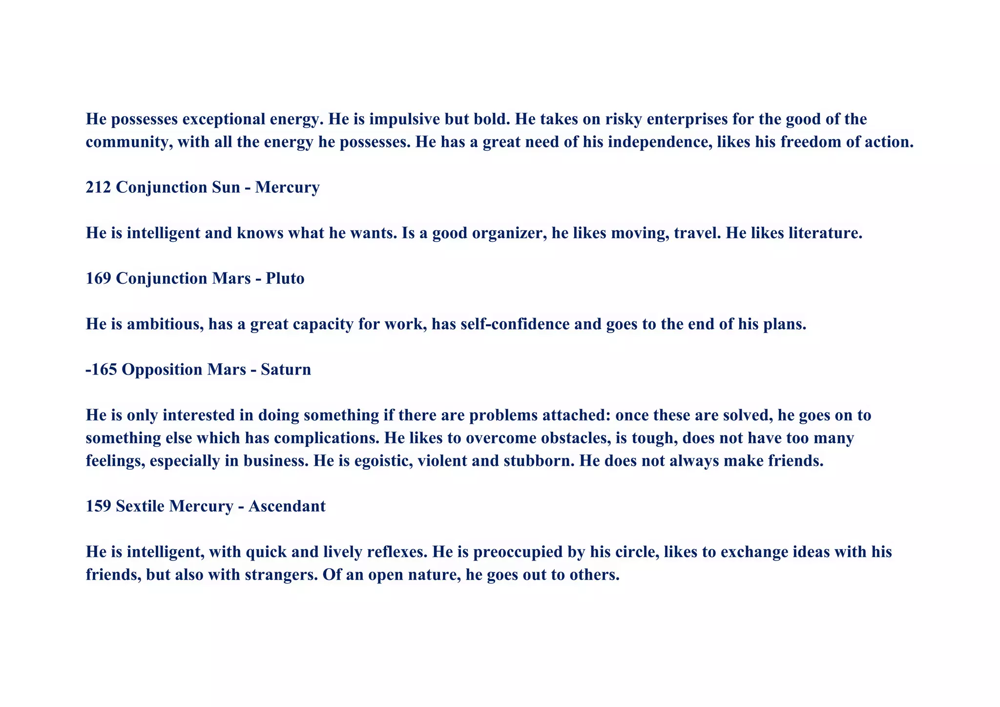 He possesses exceptional energy. He is impulsive but bold. He takes on risky enterprises for the good of the
community, with all the energy he possesses. He has a great need of his independence, likes his freedom of action.
212 Conjunction Sun - Mercury
He is intelligent and knows what he wants. Is a good organizer, he likes moving, travel. He likes literature.
169 Conjunction Mars - Pluto
He is ambitious, has a great capacity for work, has self-confidence and goes to the end of his plans.
-165 Opposition Mars - Saturn
He is only interested in doing something if there are problems attached: once these are solved, he goes on to
something else which has complications. He likes to overcome obstacles, is tough, does not have too many
feelings, especially in business. He is egoistic, violent and stubborn. He does not always make friends.
159 Sextile Mercury - Ascendant
He is intelligent, with quick and lively reflexes. He is preoccupied by his circle, likes to exchange ideas with his
friends, but also with strangers. Of an open nature, he goes out to others.
 