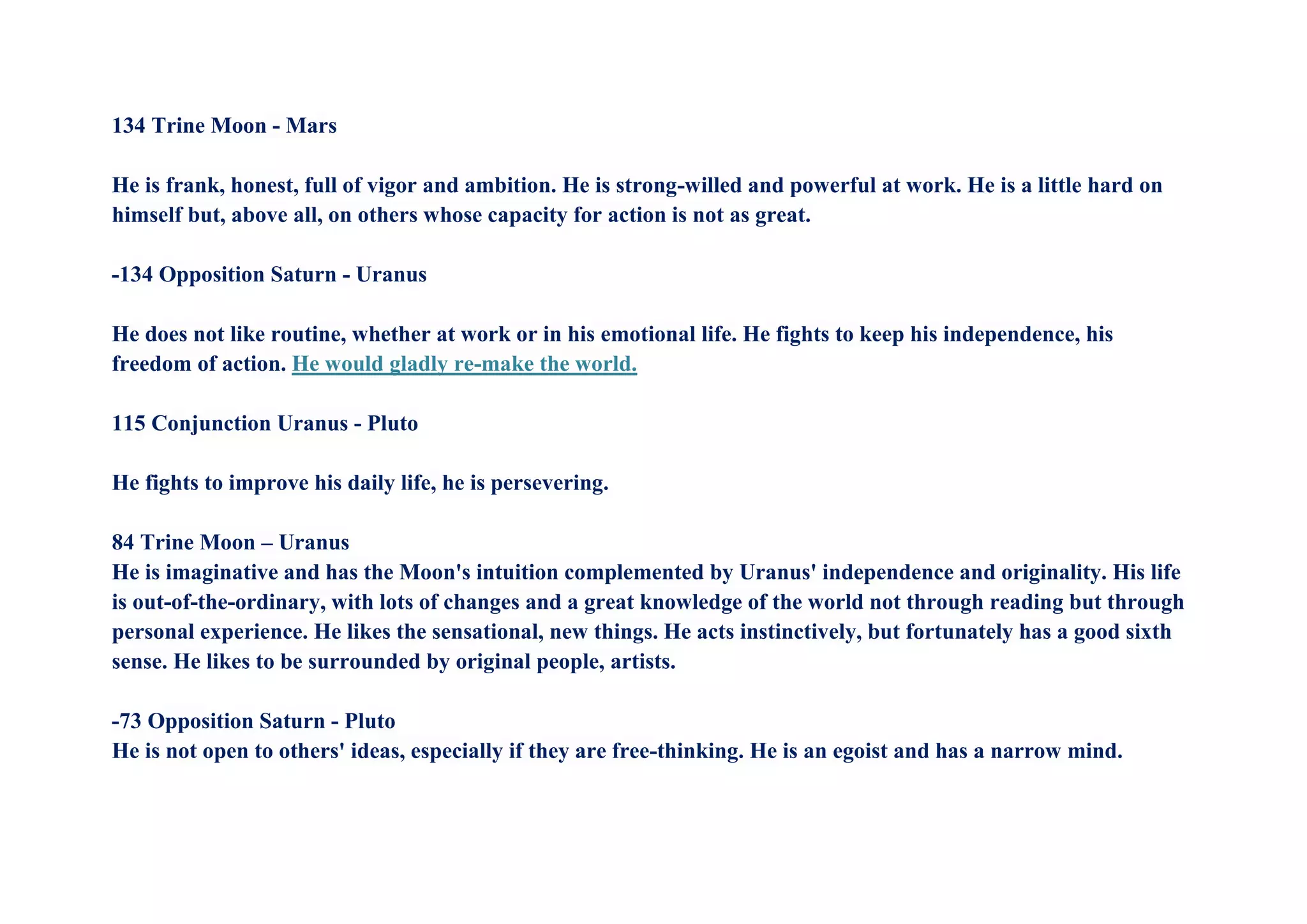 134 Trine Moon - Mars
He is frank, honest, full of vigor and ambition. He is strong-willed and powerful at work. He is a little hard on
himself but, above all, on others whose capacity for action is not as great.
-134 Opposition Saturn - Uranus
He does not like routine, whether at work or in his emotional life. He fights to keep his independence, his
freedom of action. He would gladly re-make the world.
115 Conjunction Uranus - Pluto
He fights to improve his daily life, he is persevering.
84 Trine Moon – Uranus
He is imaginative and has the Moon's intuition complemented by Uranus' independence and originality. His life
is out-of-the-ordinary, with lots of changes and a great knowledge of the world not through reading but through
personal experience. He likes the sensational, new things. He acts instinctively, but fortunately has a good sixth
sense. He likes to be surrounded by original people, artists.
-73 Opposition Saturn - Pluto
He is not open to others' ideas, especially if they are free-thinking. He is an egoist and has a narrow mind.
 