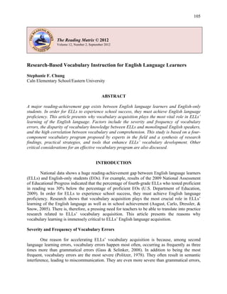 105
The Reading Matrix © 2012
Volume 12, Number 2, September 2012
Research-Based Vocabulary Instruction for English Language Learners
Stephanie F. Chung
Caln Elementary School/Eastern University
ABSTRACT
A major reading-achievement gap exists between English language learners and English-only
students. In order for ELLs to experience school success, they must achieve English language
proficiency. This article presents why vocabulary acquisition plays the most vital role in ELLs’
learning of the English language. Factors include the severity and frequency of vocabulary
errors, the disparity of vocabulary knowledge between ELLs and monolingual English speakers,
and the high correlation between vocabulary and comprehension. This study is based on a four-
component vocabulary program proposed by experts in the field and a synthesis of research
findings, practical strategies, and tools that enhance ELLs’ vocabulary development. Other
critical considerations for an effective vocabulary program are also discussed.
INTRODUCTION
National data shows a huge reading-achievement gap between English language learners
(ELLs) and English-only students (EOs). For example, results of the 2009 National Assessment
of Educational Progress indicated that the percentage of fourth-grade ELLs who tested proficient
in reading was 30% below the percentage of proficient EOs (U.S. Department of Education,
2009). In order for ELLs to experience school success, they must achieve English language
proficiency. Research shows that vocabulary acquisition plays the most crucial role in ELLs’
learning of the English language as well as in school achievement (August, Carlo, Dressler, &
Snow, 2005). There is, therefore, a pressing need for teachers to be able to translate into practice
research related to ELLs’ vocabulary acquisition. This article presents the reasons why
vocabulary learning is immensely critical to ELLs’ English language acquisition.
Severity and Frequency of Vocabulary Errors
One reason for accelerating ELLs’ vocabulary acquisition is because, among second
language learning errors, vocabulary errors happen most often, occurring as frequently as three
times more than grammatical errors (Gass & Selinker, 2008). In addition to being the most
frequent, vocabulary errors are the most severe (Politzer, 1978). They often result in semantic
interference, leading to miscommunication. They are even more severe than grammatical errors,
 
