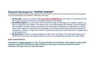 Personal Horoscope for "DEEPAK SAWANT"
The planets are organized according to their importance for the life and the character, from the most dominant to the least significant
one. Each celestial object (and its effects) is influenced in three ways:
1. By the sign in which it currently resides (e.g. Mars in Sagittarius), which tells us more about the sort
of energy connected with the given archetype (principle) of the planet.
2. By another planet (or a point) with which it creates an angle (in Astrology this is called an aspect, e.g.
Mars in conjunction with Jupiter). The aspect show us the ratio between the strength of the principles of
the two planets involved. They can be harmonic (in conjunction), disharmonic (in opposition) or neutral
(other minor aspects). According to this knowledge you can find out which part of the characteristics of
the planet in a House or a Sign will be valid in a particular situation (the more destructive or negative part,
or the positive one).
3. By the House in which it currently resides (e.g. Mars in the 3rd House). This information helps you to
determine in which area the celestial object (as well as the corresponding principle) will mostly realize.
Astro Characteristics
Prevalence of earth element is a sign of pragmaticality and rationality. Such people usually prefer
material areas from the abstract ones and they are also quite critical towards life and the
situations it brings. They are naturally sober.
 