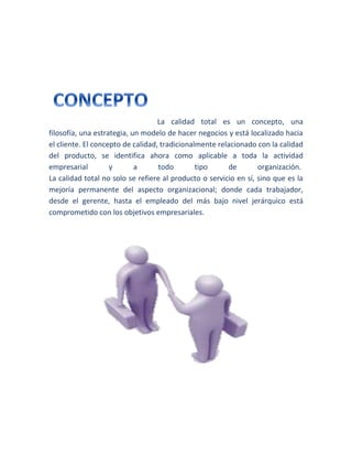 La calidad total es un concepto, una
filosofía, una estrategia, un modelo de hacer negocios y está localizado hacia
el cliente. El concepto de calidad, tradicionalmente relacionado con la calidad
del producto, se identifica ahora como aplicable a toda la actividad
empresarial y a todo tipo de organización.
La calidad total no solo se refiere al producto o servicio en sí, sino que es la
mejoría permanente del aspecto organizacional; donde cada trabajador,
desde el gerente, hasta el empleado del más bajo nivel jerárquico está
comprometido con los objetivos empresariales.
 