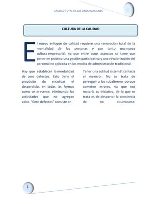 CALIDAD TOTAL EN LAS ORGANIZACIONES
l nuevo enfoque de calidad requiere una renovación total de la
mentalidad de las personas y por tanto una nueva
cultura empresarial; ya que entre otros aspectos se tiene que
poner en práctica una gestión participativa y una revalorización del
personal no aplicada en los modos de administración tradicional.
Hay que establecer la mentalidad
de cero defectos. Esto tiene el
propósito de erradicar el
desperdicio, en todas las formas
como se presente, eliminando las
actividades que no agregan
valor. “Cero defectos” consiste en
Tener una actitud sistemática hacia
el no-error. No se trata de
perseguir a los subalternos porque
cometen errores, ya que eso
mataría su iniciativa, de lo que se
trata es de despertar la conciencia
de no equivocarse.
E
CULTURA DE LA CALIDAD
 