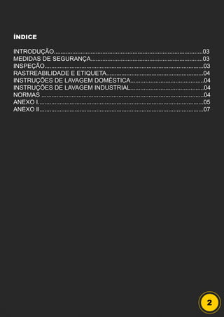 2
ÍNDICE
INTRODUÇÃO.........................................................................................03
MEDIDAS DE SEGURANÇA...................................................................03
INSPEÇÃO...............................................................................................03
RASTREABILIDADE E ETIQUETA..........................................................04
INSTRUÇÕES DE LAVAGEM DOMÉSTICA............................................04
INSTRUÇÕES DE LAVAGEM INDUSTRIAL............................................04
NORMAS .................................................................................................04
ANEXO I...................................................................................................05
ANEXO II..................................................................................................07
 
