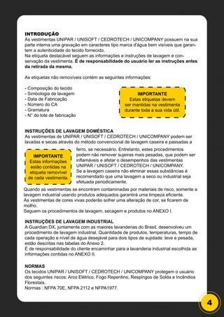 4
INTRODUÇÃO
As vestimentas UNIPAR / UNISOFT / CEDROTECH / UNICOMPANY possuem na sua
parte interna uma gravação em caracteres tipo marca d'água bem visíveis que garan-
tem a autenticidade do tecido fornecido.
Na etiqueta destacável seguem as informações e instruções de lavagem e con-
servação da vestimenta. É de responsabilidade do usuário ler as instruções antes
da retirada da mesma.
As etiquetas não removíveis contém as seguintes informações:
- Composição do tecido
- Simbologia de lavagem
- Data de Fabricação
- Número do CA
- Gramatura
- N° do lote de fabricação
INSTRUÇÕES DE LAVAGEM DOMÉSTICA
As vestimentas de UNIPAR / UNISOFT / CEDROTECH / UNICOMPANY podem ser
lavadas e secas através do método convencional de lavagem caseira e passadas a
INSTRUÇÕES DE LAVAGEM INDUSTRIAL
A Guardian DX, juntamente com as maiores lavanderias do Brasil, desenvolveu um
procedimento de lavagem industrial. Quantidade de produtos, temperaturas, tempo de
cada operação e nível de água desejável para dois tipos de sujidade: leve e pesada,
estão descritas nas tabelas do Anexo 2.
É de responsabilidade do cliente encaminhar para a lavanderia industrial escolhida as
informações contidas no ANEXO II.
NORMAS
Os tecidos UNIPAR / UNISOFT / CEDROTECH / UNICOMPANY protegem o usuário
dos seguintes riscos: Arco Elétrico, Fogo Repentino, Respingos de Solda e Incêndios
Florestais.
Normas : NFPA 70E, NFPA 2112 e NFPA1977.
IMPORTANTE
Estas etiquetas devem
ser mantidas na vestimenta
durante toda a sua vida útil.
IMPORTANTE
Estas informações
estão contidas na
etiqueta removível
de cada vestimenta.
ferro, se necessário. Entretanto, estes procedimentos
podem não remover sujeiras mais pesadas, que podem ser
inflamáveis e afetar o desempenhos das vestimentas
UNIPAR / UNISOFT / CEDROTECH / UNICOMPANY.
Se a lavagem caseira não eliminar essas substâncias é
recomendado que uma lavagem a seco ou industrial seja
efetuada periodicamente.
Quando as vestimentas se encontram contaminadas por materiais de risco, somente a
lavagem industrial usando produtos adequados garantirá uma limpeza eficiente.
As vestimentas de cores vivas poderão sofrer uma alteração de cor, se ficarem de
molho.
Seguem os procedimentos de lavagem, secagem e produtos no ANEXO I.
 