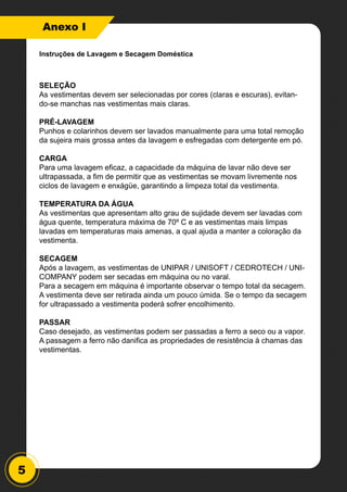 5
Anexo I
SELEÇÃO
As vestimentas devem ser selecionadas por cores (claras e escuras), evitan-
do-se manchas nas vestimentas mais claras.
PRÉ-LAVAGEM
Punhos e colarinhos devem ser lavados manualmente para uma total remoção
da sujeira mais grossa antes da lavagem e esfregadas com detergente em pó.
CARGA
Para uma lavagem eficaz, a capacidade da máquina de lavar não deve ser
ultrapassada, a fim de permitir que as vestimentas se movam livremente nos
ciclos de lavagem e enxágüe, garantindo a limpeza total da vestimenta.
TEMPERATURA DA ÁGUA
As vestimentas que apresentam alto grau de sujidade devem ser lavadas com
água quente, temperatura máxima de 70º C e as vestimentas mais limpas
lavadas em temperaturas mais amenas, a qual ajuda a manter a coloração da
vestimenta.
SECAGEM
Após a lavagem, as vestimentas de UNIPAR / UNISOFT / CEDROTECH / UNI-
COMPANY podem ser secadas em máquina ou no varal.
Para a secagem em máquina é importante observar o tempo total da secagem.
A vestimenta deve ser retirada ainda um pouco úmida. Se o tempo da secagem
for ultrapassado a vestimenta poderá sofrer encolhimento.
PASSAR
Caso desejado, as vestimentas podem ser passadas a ferro a seco ou a vapor.
A passagem a ferro não danifica as propriedades de resistência à chamas das
vestimentas.
Instruções de Lavagem e Secagem Doméstica
 