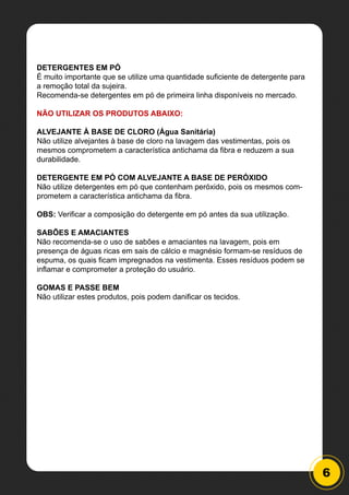 6
DETERGENTES EM PÓ
É muito importante que se utilize uma quantidade suficiente de detergente para
a remoção total da sujeira.
Recomenda-se detergentes em pó de primeira linha disponíveis no mercado.
NÃO UTILIZAR OS PRODUTOS ABAIXO:
ALVEJANTE À BASE DE CLORO (Água Sanitária)
Não utilize alvejantes à base de cloro na lavagem das vestimentas, pois os
mesmos comprometem a característica antichama da fibra e reduzem a sua
durabilidade.
DETERGENTE EM PÓ COM ALVEJANTE A BASE DE PERÓXIDO
Não utilize detergentes em pó que contenham peróxido, pois os mesmos com-
prometem a característica antichama da fibra.
OBS: Verificar a composição do detergente em pó antes da sua utilização.
SABÕES E AMACIANTES
Não recomenda-se o uso de sabões e amaciantes na lavagem, pois em
presença de águas ricas em sais de cálcio e magnésio formam-se resíduos de
espuma, os quais ficam impregnados na vestimenta. Esses resíduos podem se
inflamar e comprometer a proteção do usuário.
GOMAS E PASSE BEM
Não utilizar estes produtos, pois podem danificar os tecidos.
 