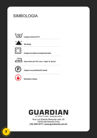 7
SIMBOLOGIA
70 Lavagem normal até 70°C
Não alvejar
Passar a ferro até 110°C, risco a“vapor”ou“prensa”
Limpeza a seco profissional P, normal
Secagem em tambor em temperatura baixa
Retardante a chamas
Rua Luiz Roberto Mesquita Leão, 50
14076-408 Ribeirão Preto
(16) 3441-0171 | www.guardiandx.com.br
 