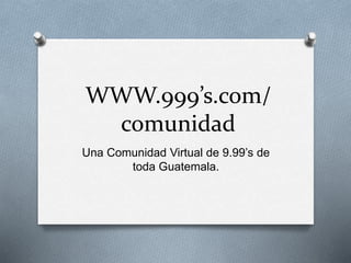 WWW.999’s.com/
comunidad
Una Comunidad Virtual de 9.99’s de
toda Guatemala.
 