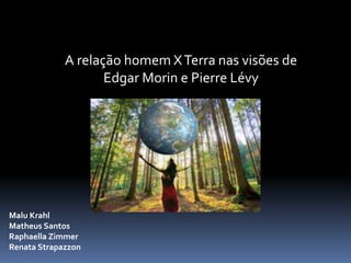 A relação homem XTerra nas visões de
Edgar Morin e Pierre Lévy
Malu Krahl
Matheus Santos
Raphaella Zimmer
Renata Strapazzon
 