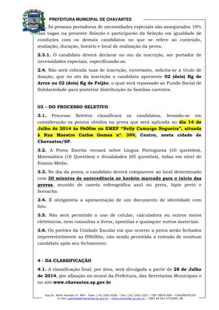 PREFEITURA MUNICIPAL DE CHAVANTES
Rua Dr. Altino Arantes nº. 464 – Fone: (14) 3342-9200 – Fax: (14) 3342-1027 – CEP 18970-000 – CHAVANTES/SP
E-mail: gabinete@chavantes.sp.gov.br – www.chavantes.sp.gov.br – CNPJ 44.563.575/0001-98
2.3. Às pessoas portadoras de necessidades especiais são assegurados 10%
das vagas na presente Seleção e participarão da Seleção em igualdade de
condições com os demais candidatos no que se refere ao conteúdo,
avaliação, duração, horário e local de realização da prova.
2.3.1. O candidato deverá declarar no ato da inscrição, ser portador de
necessidades especiais, especificando-as.
2.4. Não será cobrada taxa de inscrição, entretanto, solicita-se a titulo de
doação, que no ato da inscrição o candidato apresente 02 (dois) Kg de
Arroz ou 02 (dois) Kg de Feijão, o qual será repassado ao Fundo Social de
Solidariedade para posterior distribuição às famílias carentes.
03 – DO PROCESSO SELETIVO
3.1. Processo Seletivo classificará os candidatos, levando-se em
consideração os pontos obtidos na prova que será aplicada no dia 14 de
Julho de 2014 às 9h00m na EMEF “Nelly Camargo Nogueira”, situada
à Rua Maestro Carlos Gomes nº. 399, Centro, nesta cidade de
Chavantes/SP.
3.2. A Prova Escrita versará sobre Língua Portuguesa (10 questões),
Matemática (10 Questões) e Atualidades (05 questões), todas em nível de
Ensino Médio.
3.3. No dia da prova, o candidato deverá comparecer ao local determinado
com 30 minutos de antecedência ao horário marcado para o início das
provas, munido de caneta esferográfica azul ou preta, lápis preto e
borracha.
3.4. É obrigatória a apresentação de um documento de identidade com
foto.
3.5. Não será permitido o uso de celular, calculadora ou outros meios
eletrônicos, nem consultas a livros, apostilas e quaisquer outros materiais.
3.6. Os portões da Unidade Escolar em que ocorrer a prova serão fechados
impreterivelmente as 09h00m, não sendo permitida a entrada de nenhum
candidato após seu fechamento.
4 - DA CLASSIFICAÇÃO
4.1. A classificação final, por área, será divulgada a partir de 28 de Julho
de 2014, por afixação no mural da Prefeitura, das Secretarias Municipais e
no site:www.chavantes.sp.gov.br
 