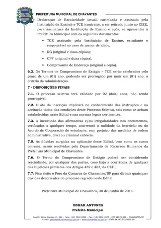 PREFEITURA MUNICIPAL DE CHAVANTES
Rua Dr. Altino Arantes nº. 464 – Fone: (14) 3342-9200 – Fax: (14) 3342-1027 – CEP 18970-000 – CHAVANTES/SP
E-mail: gabinete@chavantes.sp.gov.br – www.chavantes.sp.gov.br – CNPJ 44.563.575/0001-98
Declaração de Escolaridade (atual, carimbada e assinada pela
Instituição de Ensino) e TCE (contrato), a ser retirado junto ao CIEE,
para assinatura da Instituição de Ensino e após, se apresentar à
Prefeitura Municipal com os seguintes documentos:
• TCE assinado pela Instituição de Ensino, estudante e
responsável no caso de menor de idade;
• RG (original e duas cópias);
• CPF (original e duas cópias);
• Comprovante de Endereço (original e cópia).
6.2. Os Termos de Compromisso de Estágio – TCE serão celebrados pelo
prazo de um (01) ano, podendo ser prorrogado por mais um (01) ano, a
critério da Administração.
7 - DISPOSIÇÕES FINAIS
7.1. O processo seletivo terá validade por 02 (dois) anos, não sendo
prorrogável.
7.2. O ato da inscrição implicará no conhecimento das instruções e na
aceitação tácita das condições deste Processo Seletivo, tais como se acham
estabelecidas neste Edital e nas normas legais pertinentes.
7.3. A inexatidão das afirmativas e/ou irregularidades nos documentos,
verificadas a qualquer tempo, acarretará a nulidade da inscrição ou do
Acordo de Cooperação do estudante, sem prejuízo das medidas de ordem
administrativa, cível ou criminal cabíveis.
7.5. As dúvidas surgidas na aplicação deste Edital, bem como os casos
omissos, serão resolvidas pelo Departamento de Recursos Humanos da
Prefeitura Municipal de Chavantes.
7.6. O Termo de Compromisso de Estágio poderá ser considerado
rescindindo, por qualquer das partes, caso haja a ocorrência de qualquer
das hipóteses previstas nos Artigos 482 e 483, da CLT.;
7.7. Fica eleito o Foro da Comarca de Chavantes/SP para dirimir quaisquer
dúvidas decorrentes do processo regrado neste Edital.
Prefeitura Municipal de Chavantes, 30 de Junho de 2014.
OSMAR ANTUNES
Prefeito Municipal
 