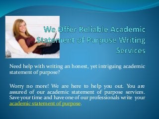 Need help with writing an honest, yet intriguing academic
statement of purpose?
Worry no more! We are here to help you out. You are
assured of our academic statement of purpose services.
Save your time and have one of our professionals write your
academic statement of purpose.
 