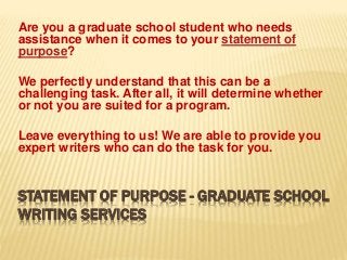 STATEMENT OF PURPOSE - GRADUATE SCHOOL
WRITING SERVICES
Are you a graduate school student who needs
assistance when it comes to your statement of
purpose?
We perfectly understand that this can be a
challenging task. After all, it will determine whether
or not you are suited for a program.
Leave everything to us! We are able to provide you
expert writers who can do the task for you.
 