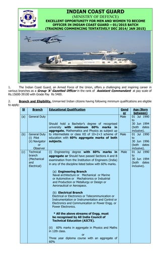 1. The Indian Coast Guard, an Armed Force of the Union, offers a challenging and inspiring career in
various branches as a Group ‘A’ Gazetted Officer in the rank of Assistant Commandant at pay scale of
Rs.15600-39100 with Grade Pay Rs 5400.
2. Branch and Eligibility. Unmarried Indian citizens having following minimum qualifications are eligible
to apply:
INDIAN COAST GUARD
(MINISTRY OF DEFENCE)
EXCELLENT OPPORTUNITY FOR MEN AND WOMEN TO BECOME
OFFICER IN INDIAN COAST GUARD – 01/2015 BATCH
(TRAINING COMMENCING TENTATIVELY DEC 2014/ JAN 2015)
Sl Branch Educational Qualification Gend
er
Age (Born
between)
(a) General Duty
Should hold a Bachelor’s degree of recognised
university with minimum 60% marks in
aggregate. Mathematics and Physics as subject up
to intermediate or class XII of 10+2+3 scheme of
education with 60% aggregate marks of both
subjects.
Male 01 Jul 1990
to
30 Jun 1994
(both dates
inclusive).
(b) General Duty
(i) Pilot
(ii) Navigator
or
Observer
Male 01 Jul 1990
to
30 Jun 1996
(both dates
inclusive).
(c) Technical
branch
(Mechanical
and
Electrical)
(i) Engineering degree with 60% marks in
aggregate or Should have passed Sections A and B
examination from the Institution of Engineers (India)
in any of the discipline listed below with 60% marks.
(a) Engineering Branch
Naval architecture or Mechanical or Marine
or Automotive or Mechatronics or Industrial
and Production or Metallurgy or Design or
Aeronautical or Aerospace.
(b) Electrical Branch
Electrical or Electronics or Telecommunication or
Instrumentation or Instrumentation and Control or
Electronics and Communication or Power Engg. or
Power Electronics.
* All the above streams of Engg. must
be recognised by All India Council of
Technical Education (AICTE).
(ii) 60% marks in aggregate in Physics and Maths
in 12th class.
or
Three year diploma course with an aggregate of
60%
Male 01 Jul 1990
to
30 Jun 1994
(both dates
inclusive).
 