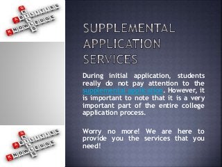 During initial application, students
really do not pay attention to the
supplemental application. However, it
is important to note that it is a very
important part of the entire college
application process.
Worry no more! We are here to
provide you the services that you
need!
 