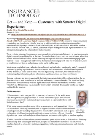 Jim Dicso,
SundaySky
Get — and Keep — Customers with Smarter Digital
Experiences
By Jim Dicso- SundaySky (mailto:)
August 01, 2014
URL: (http://insurancetech.com/business-intelligence/get-and-keep-customers-with-smarter-di/240168797)
According to Forrester's 2014 insurance trends report (http://www.forrester.com
/Trends+2014+North+American+Digital+Insurance/fulltext/-/E-RES106743) , consumer empowerment and
expectations are changing the rules for insurers: in addition to their own changing demographics,
consumers have high expectations for brand relationships set by their experiences with online retailers,
travel sites and financial apps. As a result, consumers require more personalized, digital experiences and
interactions throughout the relationship with their insurer.
These evolving industry dynamics mean insurers need to use technological advances to meet a consumer's
digital expectations and keep him at the core. Personalized experiences are even more relevant when they
include information in real time, and are more captivating when delivered via the most engaging digital
medium – video – through every addressable channel customers engage with on a one-to-one level, such
as email inboxes, within an authenticated portal and in mobile apps.
Marketers across industries are adapting these channels and technology mediums for today's connected
consumer by pulling big data from a structured source, such as a customer relationship management
(CRM) database, a social feed or online behavior. Specifically for insurers, this data can include a
customer's policy information, claims information, agent interactions and behavioral history.
Because customers are always addressable during their commute, in the office, at home and on the go,
these experiences must be delivered in real time and to every connected device. The result is a highly
personalized and contextually relevant digital interaction between the brand and customer. These
"smarter" and differentiated experiences for policyholders ultimately drive deeper loyalty and higher
profitability for insurers.
Get the customer
"Fifteen minutes could save you 15% or more on car insurance" is the well-known
GEICO slogan encouraging consumers to request an insurance quote. But how can
insurers drive prospective customers to purchase policies in a personalized way with
limited customer data?
While many insurance marketers use videos as an awareness tool, personalized videos
can be used as a follow-up communication to support customer acquisition initiatives that
actually perform. By including the prospective policyholder's information, such as quote
explanation, monthly payments and additional coverage options, a relevant yet easily
digestible and visual tool can help explain and educate a consumer, driving him to purchase a policy.
Whether created in real time after a customer submits a quote request online or delivered as a follow-up
email directly from a sales agent after a call, a digital and personalized experience can lift policies
purchased as well as set positive customer expectations for future communications and tools from the
insurer.
http://www.insurancetech.com/business-intelligence/get-and-keep-cust...
1 of 3 8/2/2014 6:23 PM
 