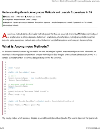 A
Understanding Generic Anonymous Methods and Lambda Expressions in C#
Posted Date: 1. May 2014 Author: Anil Sharma
Categories: .Net Framework, LINQ, C Sharp
Keywords: Generic Anonymous Methods, Anonymous Methods, Lambda Expressions, Lambda Expressions in C#, Lambda
Expressions Tutorials
nonymous methods behave like regular methods except that they are unnamed. Anonymous Methods were introduced
as an alternative to defining delegates that did very simple tasks, where full-blown methods amounted to more than
just extra typing. Anonymous methods also evolved further into Lambda Expressions, which are even shorter methods.
What is Anonymous Methods?
An anonymous method is like a regular method but uses the delegate keyword, and doesn’t require a name, parameters, or
return type. Following code example shows a regular method (used as a delegate for the CancelKeyPress event, Ctrl+C in a
console application) and an anonymous delegate that performs the same role.
The regular method which is uses as delegate is named ConsoleCancelEventHandler. The second statement that begins with
1
2
3
4
5
6
7
8
9
10
11
12
13
14
15
16
17
18
19
20
21
22
class Program
{
static void Main(string[] args)
{
// ctrl+c
Console.CancelKeyPress += new ConsoleCancelEventHandler
(Console_CancelKeyPress);
// anonymous cancel delegate
Console.CancelKeyPress +=
delegate
{
Console.WriteLine(“Anonymous Cancel pressed”);
};
Console.ReadLine();
}
static void Console_CancelKeyPress(object sender, ConsoleCancelEventArgs e)
{
Console.WriteLine(“Cancel pressed”);
}
}
http://www.dotnet-stuff.com/tutorials/c-sharp/understanding-generic-an...
1 of 4 8/18/2014 10:22 AM
 