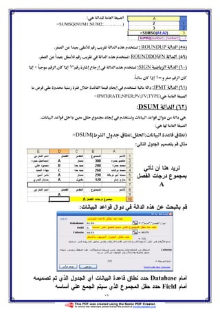 ١٦
‫א‬ ‫א‬ ‫א‬:
=SUMSQ(NUM1;NUM2;………….)
)(‫א‬ ‫א‬ROUNDUP:‫א‬ ‫م‬‫א‬ ‫א‬ ‫א‬.
)(‫א‬ ‫א‬ROUNDDOWN:‫א‬ ً‫א‬  ‫א‬ ‫א‬ ‫م‬.
)(‫א‬ ‫א‬ ‫א‬SIGN:‫ع‬  ‫א‬ ‫א‬ ‫م‬ً ‫א‬ ‫ن‬ ‫ذא‬‫ذא‬
‫و‬ ‫א‬ ‫ن‬−ً ‫ن‬ ‫ذא‬.
)(‫א‬ ‫א‬IPMT:‫ض‬ ‫د‬  ‫ز‬ Ø ‫ل‬ ‫א‬ ‫د‬   ‫م‬ ‫دא‬
‫א‬ ‫א‬=IPMT(RATE;NPER;PV;FV;TYPE)
)(‫א‬ ‫א‬SUMD:
ª ‫א‬ ‫א‬ ‫دא‬ Ħ ‫ع‬ ġ ‫د‬   ‫م‬ ‫و‬ ª ‫א‬ ‫א‬ ‫دوאل‬ ‫دא‬.
 ‫א‬ ‫א‬:
)‫ق‬ª ‫א‬;ğ‫א‬;‫ط‬ ‫א‬ ‫ول‬ ‫ق‬(=DSUM
‫ﺍﻝﺘﺎﻝﻲ‬ ‫ﺍﻝﺠﺩﻭل‬ ‫ﺒﺘﺼﻤﻴﻡ‬ ‫ﻗﻡ‬ ‫ﻤﺜﺎل‬:
‫ﻨﺄﺘﻲ‬ ‫ﺃﻥ‬ ‫ﻫﻨﺎ‬ ‫ﻨﺭﻴﺩ‬
‫ﺍﻝﻔﺼل‬ ‫ﺩﺭﺠﺎﺕ‬ ‫ﺒﻤﺠﻤﻭﻉ‬
A
‫ﺍﻝﺒﻴﺎﻨﺎﺕ‬ ‫ﻗﻭﺍﻋﺩ‬ ‫ﺩﻭﺍل‬ ‫ﻓﻲ‬ ‫ﺍﻝﺩﺍﻝﺔ‬ ‫ﻫﺫﻩ‬ ‫ﻋﻥ‬ ‫ﺒﺎﻝﺒﺤﺙ‬ ‫ﻗﻡ‬:
‫ﺃﻤﺎﻡ‬Database‫ﺘﺼﻤﻴﻤﻪ‬ ‫ﺘﻡ‬ ‫ﺍﻝﺫﻱ‬ ‫ﺍﻝﺠﺩﻭل‬ ‫ﺃﻱ‬ ‫ﺍﻝﺒﻴﺎﻨﺎﺕ‬ ‫ﻗﺎﻋﺩﺓ‬ ‫ﻨﻁﺎﻕ‬ ‫ﺤﺩﺩ‬
‫ﺃﻤﺎﻡ‬Field‫ﺤﻘل‬ ‫ﺤﺩﺩ‬‫ﺃﺴﺎﺴﻪ‬ ‫ﻋﻠﻲ‬ ‫ﺍﻝﺠﻤﻊ‬ ‫ﺴﻴﺘﻡ‬ ‫ﺍﻝﺫﻱ‬ ‫ﺍﻝﻤﺠﻤﻭﻉ‬
 