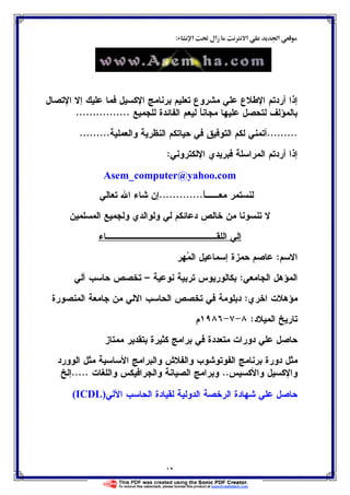 ١٢
‫א‬ Ĝ ‫زאل‬ Ø ‫א‬ Ğ‫א‬:
‫ﺍﻹﺘﺼﺎل‬ ‫ﺇﻻ‬ ‫ﻋﻠﻴﻙ‬ ‫ﻓﻤﺎ‬ ‫ﺍﻹﻜﺴﻴل‬ ‫ﺒﺭﻨﺎﻤﺞ‬ ‫ﺘﻌﻠﻴﻡ‬ ‫ﻤﺸﺭﻭﻉ‬ ‫ﻋﻠﻲ‬ ‫ﺍﻹﻁﻼﻉ‬ ‫ﺃﺭﺩﺘﻡ‬ ‫ﺇﺫﺍ‬
‫ﻝﻠﺠﻤﻴﻊ‬ ‫ﺍﻝﻔﺎﺌﺩﺓ‬ ‫ﻝﻴﻌﻡ‬ ‫ﹰ‬‫ﺎ‬‫ﻤﺠﺎﻨ‬ ‫ﻋﻠﻴﻬﺎ‬ ‫ﻝﺘﺤﺼل‬ ‫ﺒﺎﻝﻤﺅﻝﻑ‬................
.........‫ﺍﻝﻨ‬ ‫ﺤﻴﺎﺘﻜﻡ‬ ‫ﻓﻲ‬ ‫ﺍﻝﺘﻭﻓﻴﻕ‬ ‫ﻝﻜﻡ‬ ‫ﺃﺘﻤﻨﻲ‬‫ﻭﺍﻝﻌﻤﻠﻴﺔ‬ ‫ﻅﺭﻴﺔ‬.........
‫ﺍﻹﻝﻜﺘﺭﻭﻨﻲ‬ ‫ﻓﺒﺭﻴﺩﻱ‬ ‫ﺍﻝﻤﺭﺍﺴﻠﺔ‬ ‫ﺃﺭﺩﺘﻡ‬ ‫ﺇﺫﺍ‬:
Asem_computer@yahoo.com
‫ﹰ‬‫ﺎ‬‫ﻤﻌــ‬ ‫ﻝﻨﺴﺘﻤﺭ‬.............‫ﺘﻌﺎﻝﻲ‬ ‫ﺍﷲ‬ ‫ﺸﺎﺀ‬ ‫ﺇﻥ‬
‫ﺍﻝﻤﺴﻠﻤﻴﻥ‬ ‫ﻭﻝﺠﻤﻴﻊ‬ ‫ﻭﻝﻭﺍﻝﺩﻱ‬ ‫ﻝﻲ‬ ‫ﺩﻋﺎﺌﻜﻡ‬ ‫ﺨﺎﻝﺹ‬ ‫ﻤﻥ‬ ‫ﺘﻨﺴﻭﻨﺎ‬ ‫ﻻ‬
‫ﺍﻝﻠﻘــــــ‬ ‫ﺇﻝﻲ‬‫ـــــــــــﺎﺀ‬
‫ﺍﻻﺴﻡ‬:‫ﻬﺭ‬‫ﻤ‬‫ﺍﻝ‬ ‫ﺇﺴﻤﺎﻋﻴل‬ ‫ﺤﻤﺯﺓ‬ ‫ﻋﺎﺼﻡ‬
‫ﺍﻝﺠﺎﻤﻌﻲ‬ ‫ﺍﻝﻤﺅﻫل‬:‫ﻨﻭﻋﻴﺔ‬ ‫ﺘﺭﺒﻴﺔ‬ ‫ﺒﻜﺎﻝﻭﺭﻴﻭﺱ‬–‫ﺁﻝﻲ‬ ‫ﺤﺎﺴﺏ‬ ‫ﺘﺨﺼﺹ‬
‫ﺍﺨﺭﻱ‬ ‫ﻤﺅﻫﻼﺕ‬:‫ﺍﻝﻤﻨﺼﻭﺭﺓ‬ ‫ﺠﺎﻤﻌﺔ‬ ‫ﻤﻥ‬ ‫ﺍﻻﻝﻲ‬ ‫ﺍﻝﺤﺎﺴﺏ‬ ‫ﺘﺨﺼﺹ‬ ‫ﻓﻲ‬ ‫ﺩﺒﻠﻭﻤﺔ‬
‫ﺍﻝﻤﻴﻼﺩ‬ ‫ﺘﺎﺭﻴﺦ‬:٨-٧-١٩٨٦‫ﻡ‬
‫ﻤﻤﺘﺎﺯ‬ ‫ﺒﺘﻘﺩﻴﺭ‬ ‫ﻜﺜﻴﺭﺓ‬ ‫ﺒﺭﺍﻤﺞ‬ ‫ﻓﻲ‬ ‫ﻤﺘﻌﺩﺩﺓ‬ ‫ﺩﻭﺭﺍﺕ‬ ‫ﻋﻠﻲ‬ ‫ﺤﺎﺼل‬
‫ﺍﻝﻔﻭﺘﻭ‬ ‫ﺒﺭﻨﺎﻤﺞ‬ ‫ﺩﻭﺭﺓ‬ ‫ﻤﺜل‬‫ﺍﻝﻭﻭﺭﺩ‬ ‫ﻤﺜل‬ ‫ﺍﻷﺴﺎﺴﻴﺔ‬ ‫ﻭﺍﻝﺒﺭﺍﻤﺞ‬ ‫ﻭﺍﻝﻔﻼﺵ‬ ‫ﺸﻭﺏ‬
‫ﻭﺍﻷﻜﺴﻴﺱ‬ ‫ﻭﺍﻹﻜﺴﻴل‬..‫ﻭﺍﻝﻠﻐﺎﺕ‬ ‫ﻭﺍﻝﺠﺭﺍﻓﻴﻜﺱ‬ ‫ﺍﻝﺼﻴﺎﻨﺔ‬ ‫ﻭﺒﺭﺍﻤﺞ‬.....‫ﺇﻝﺦ‬
‫ﺍﻵﻝﻲ‬ ‫ﺍﻝﺤﺎﺴﺏ‬ ‫ﻝﻘﻴﺎﺩﺓ‬ ‫ﺍﻝﺩﻭﻝﻴﺔ‬ ‫ﺍﻝﺭﺨﺼﺔ‬ ‫ﺸﻬﺎﺩﺓ‬ ‫ﻋﻠﻲ‬ ‫ﺤﺎﺼل‬(ICDL)
 