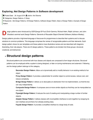 http://www.dotnet-stuff.com/tutorials/design-patterns/exploring-net-desi... 
Exploring .Net Design Patterns in Software development 
Posted Date: 28. August 2014 Author: Anil Sharma 
Categories: Design Patterns, C Sharp 
Keywords: .Net Design Patterns, C# Design Patterns, Software Design Pattern, Basic of Design Pattern, Example of Design 
Pattern 
D 
esign patterns were introduced by GOF(Gangs Of Four) Erich Gamma, Richard Helm, Ralph Johnson, and John 
Vlissides’s seminal work Design Patterns: Elements of Reusable Object-Oriented Software (Addison-Wesley). 
Design patterns provide a high-level language of discourse for programmers to describe their systems and to discuss 
solutions to common problems. This language comprises the names of recognizable patterns and their elements. Each 
design pattern shave its own templates and these patterns have illustrative names and are described with diagrams 
illustrating, their role players. There are 23 design patterns. These patterns are divided into three groups: structural, 
creational, and behavioral. 
Structural design patterns 
Structural patterns are concerned with how classes and objects are composed to form larger structures. Structural 
patterns can be employed while a system is being designed, or later on during maintenance and extension. Following 
are the design pattern belongs to this category. 
Decorator Design Pattern: Allow us to dynamically add or modify behavior in an existing method of an 
object. 
Proxy Design Pattern: It provides a placeholder for another object to control access, reduce cost, and 
reduce complexity. 
Bridge Design Pattern: it allows us to decouples an abstraction from its implementation, so that the two 
can vary independently. 
Composite Design Pattern: It composes zero-or-more similar objects so that they can be manipulated as 
one object. 
Flyweight Design Pattern: It reduces the cost of creating and manipulating a large number of similar 
objects. 
Adapter Design Pattern: It allows classes with incompatible interfaces to work together by wrapping its 
own interface around that of an already existing class. 
Façade Design Pattern: It provides a simplified interface to a large body of code. 
1 of 3 8/29/2014 11:52 AM 
 