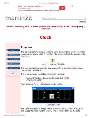 8/28/2014 www.martin2k.co.uk/vb6/tips/vb_41.php 
Search 
Free clock-in/out service 
razortime.com 
Perfect for sm all businesses Live tim e sheets, great overview 
Home | Forums | VB6 | Games | Software | Directory | HTML | Wiki | Blog | 
Contact 
Clock 
Program 
The Clock program displays the time using big numbers, which resemble 
those from a digital clock in real life. You can download the source code 
from here: 
vb_41_clock.zip (9.3 KB) 
The compiled program can be downloaded from the Downloads page. 
Here is how to make it: 
This program uses the following ActiveX controls: 
Microsoft Windows Common Controls 6.0 (SP6) 
(MSCOMCTL.OCX) 
First, design a Form, which looks similar to this: 
The Clock Form 
The Form includes six Image controls (Hour1, Hour2, Min1, Min2, Sec1 
and Sec2), four Labels (the colons, one at the bottom for the date 
http://www.martin2k.co.uk/vb6/tips/vb_41.php 1/12 
 