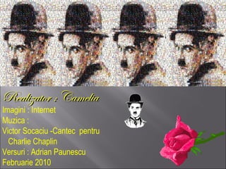 RReeaalliizzaattoorr :: CCaammeelliiaa 
Imagini : Internet 
Muzica : 
Victor Socaciu -Cantec pentru 
Charlie Chaplin 
Versuri : Adrian Paunescu 
Februarie 2010 
