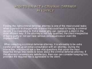 Finding the right criminal defense attorney is one of the most crucial tasks 
when a person is charged with a crime that could lead to having a criminal 
record. It is imperative to find a lawyer who can represent a client in the 
most efficient way. If the attorney is not fully qualified, the client irrespective 
of being guilty or not can face serious consequences or even life 
imprisonment 
When selecting a criminal defense attorney, it is advisable to be extra 
careful and set up an initial consultation with an attorney. During the 
interaction, one should ask a few vital questions that cover the most 
essential things one needs to know about the criminal defense attorney. If 
the attorney’s answers are satisfactory, then one can consider keeping him, 
provided the required fee is agreeable to the client. 
 