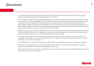 34 
Disclaimer 
•This presentation contains information and analysis on financial statements and is prepared for the sole purpose of providing information relating to Ülker Bisküvi Sanayi A.Ş. (“Ülker”) 
•This presentation contains forward-looking statements which are based on certain expectations and assumptions at the time of publication of this presentation and are subject to risks and uncertainties that could cause actual results to differ materially from those expressed in these materials. Many of these risks and uncertainties relate to factors that are beyond Ülker’s ability to control or estimate precisely, such as future market and economic conditions, the behavior of other market participants, the ability to successfully integrate acquired businesses and achieve anticipated cost savings and productivity gains as well as the actions of government regulators 
•Readers are cautioned not to place undue reliance on these forward-looking statements, which apply only as of the date of this presentation. Ülker does not undertake any obligation to publicly release any revisions to these forward-looking statements to reflect events or circumstances after the date of these materials 
•This presentation merely serves the purpose of providing information. It neither represents an offer for sale nor for subscription of securities in any country, including Turkey. This presentation does not include an official offer of shares; an offering circular will not be published 
•This presentation is not allowed to be reproduced, distributed or published without permission or agreement of Ülker 
•The figures in this presentation are rounded to provide a better overview. The calculation of deviations is based on figures including fractions. Therefore rounding differences may occur 
•Neither Ülker nor any of its managers or employees nor any other person shall have any liability whatsoever for any loss arising from the use of this presentation 