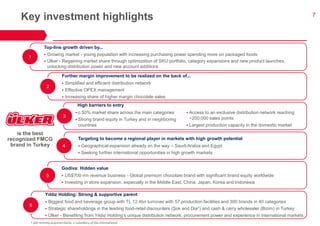 7 
Key investment highlights 
Further margin improvement to be realized on the back of... 
Simplified and efficient distribution network 
Effective OPEX management 
Increasing share of higher margin chocolate sales 
Top-line growth driven by... 
Growing market - young population with increasing purchasing power spending more on packaged foods 
Ülker - Regaining market share through optimization of SKU portfolio, category expansions and new product launches, unlocking distribution power and new account additions 
High barriers to entry 
Yıldız Holding: Strong & supportive parent 
Biggest food and beverage group with TL 12.4bn turnover with 57 production facilities and 300 brands in 40 categories 
Strategic shareholdings in the leading food-retail discounters (Şok and Dia†) and cash & carry wholesaler (Bizim) in Turkey 
Ülker - Benefiting from Yıldız Holding’s unique distribution network, procurement power and experience in international markets 
Targeting to become a regional player in markets with high growth potential 
Geographical expansion already on the way – Saudi Arabia and Egypt 
Seeking further international opportunities in high growth markets 
is the best recognized FMCG brand in Turkey 
1 
2 
3 
4 
6 
Godiva: Hidden value 
US$700 mn revenue business - Global premium chocolate brand with significant brand equity worldwide 
Investing in store expansion, especially in the Middle East, China, Japan, Korea and Indonesia 
5 
c.50% market share across the main categories 
Strong brand equity in Turkey and in neighboring countries 
Access to an exclusive distribution network reaching ~200,000 sales points 
Largest production capacity in the domestic market 
† Şok recently acquired DiaSa, a subsidiary of Dia International  