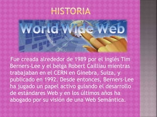 Fue creada alrededor de 1989 por el inglés Tim 
Berners-Lee y el belga Robert Cailliau mientras 
trabajaban en el CERN en Ginebra, Suiza, y 
publicado en 1992. Desde entonces, Berners-Lee 
ha jugado un papel activo guiando el desarrollo 
de estándares Web y en los últimos años ha 
abogado por su visión de una Web Semántica. 
 