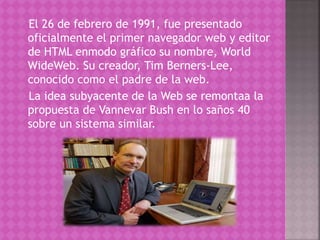 El 26 de febrero de 1991, fue presentado 
oficialmente el primer navegador web y editor 
de HTML enmodo gráfico su nombre, World 
WideWeb. Su creador, Tim Berners-Lee, 
conocido como el padre de la web. 
La idea subyacente de la Web se remontaa la 
propuesta de Vannevar Bush en lo saños 40 
sobre un sistema similar. 
 