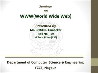 Seminar 
on 
WWW(World Wide Web) 
Presented By 
Mr. Pratik R. Tambekar 
Roll No.:-19 
M.Tech II Sem(CSE) 
Department of Computer Science & Engineering 
YCCE, Nagpur 
 