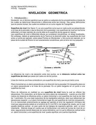 Ing.Agr. Michel KOOLHAAS,M.Sc. 
Prof.Adj. Topografía 
1 
NIVELACION GEOMETRICA 
1. Introducción.- 
Nivelación es un término genérico que se aplica a cualquiera de los procedimientos a través de 
los cuales se determinan elevaciones o diferencias entre las mismas Hay varias definiciones 
que es preciso revisar, las cuales se analizan en un curso regular de Topografía. 
Superficie de nivel (Ver figura 1), es una superficie curva que en cada punto es perpendicular 
a la línea de la plomada o sea la dirección de la gravedad. Las superficies de nivel son de forma 
esferoidal y el mejor ejemplo de una de ellas es la superficie de las aguas en reposo. 
Las superficies de nivel a diferentes alturas se consideran concéntricas, en áreas localizadas. 
Sin embargo, debido al aplanamiento de la Tierra en la dirección polar, las superficies de nivel 
entre un punto por ejemplo, sobre playa Pocitos en Montevideo y otro punto por ejemplo, en la 
plaza de la ciudad de Rivera no son exactamente concéntricas, pero el error es muy pequeño. 
Fig 1 
La diferencia de nivel o de elevación entre dos puntos, es la distancia vertical entre las 
superficies de nivel que pasan por cada uno de los puntos. 
Línea de nivel es una línea contenida en una superficie de nivel y que es por tanto curva. 
Plano horizontal es un plano perpendicular a la dirección de la gravedad. En topografía plana es 
un plano perpendicular a la línea de la plomada. Es un plano tangente en un punto a una 
superficie de nivel. 
Plano de referencia en realidad es una superficie de nivel hacia la cual se refieren las 
elevaciones. Por costumbre, se le llama mal como plano de comparación, cuando ya a los 500 
metros de distancia la diferencia entre un plano horizontal y una superficie de nivel es de más 
de 1 centímetro. Es una mala costumbre de los topógrafos prácticos, decir que referencian las 
elevaciones respecto a un plano horizontal en lugar de una superficie de nivel de comparación. 
Si a lo mencionado anteriormente se agrega por ejemplo el error de regulación intrínseco del 
nivel que seguramente estará en el entorno de 0,3 cm/100 m de longitud de visada, por lo cual 
aquella distancia vertical en gran parte de los trabajos de ingeniería agrícola será un error 
importante. Además tenga en cuenta que al confeccionar una carta de curvas de nivel de un 
área, seguramente tendrá distancias de varios kilómetros, por lo cual la diferencia vertical entre 
un plano horizontal y una superficie de nivel puede significar una cuantía importante. 
1 
 