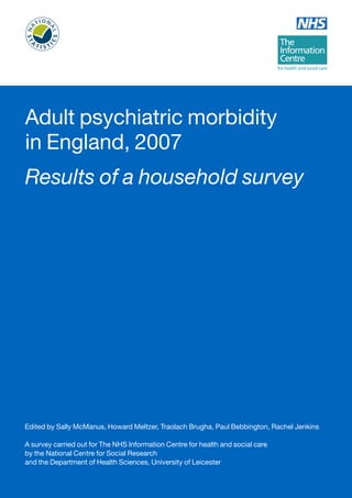 Adult psychiatric morbidity 
in England, 2007 
Results of a household survey 
Edited by Sally McManus, Howard Meltzer, Traolach Brugha, Paul Bebbington, Rachel Jenkins 
A survey carried out for The NHS Information Centre for health and social care 
by the National Centre for Social Research 
and the Department of Health Sciences, University of Leicester 
 