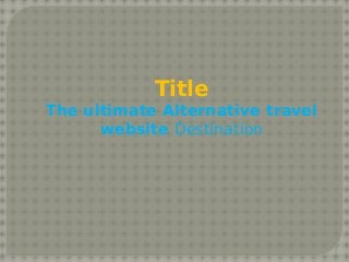 Title 
The ultimate Alternative travel 
website Destination 
 
