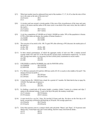 Q.7) What least number must be subtracted from each of the numbers 17, 17, 34, 42 so that the ratio of first 
two is the same as the ratio of the next two? 
(A) 0 (zero) (B) 1 
(C) 2 (D) 7 
Q.8) A circular road runs around a circular garden. If the sum of the circumferences of the inner and outer 
circles is 88 metres and the radius of the inner circle is one-third of the outer circle, then the width of 
the road is : 
(A) 4 metres (B) 5 metres 
(C) 6 metres (D) 7 metres 
Q.9) A city has a population of 3,00,000 out of which 1,80,000 are males. 50% of the population is literate. 
If 70% of the males are literate, the number of literate females is : 
(A) 20,000 (B) 24,000 
(C) 30,000 (D) 34,000 
Q.10) The cost price of an article is Rs. 100. To gain 50% after allowing a 50% discount, the market price of 
the article is : 
(A) Rs. 200 (B) Rs. 400 
(C) Rs. 350 (D) Rs. 300 
Q.11) In three annual examinations, of which the aggregate marks of each was 500, a student secured 
average marks 45% and 55% in the first and the second yearly examinations respectively. To secure 
60% average total marks, it is necessary for him in third yearly examination to secure marks : 
(A) 300 (B) 350 
(C) 400 (D) 450 
Q.12) If RUNNER is coded by SUMMER, the code for WINTER will be : 
(A) XIMSER (B) VINTER 
(C) SINVER (D) VIOUER 
Q.13) P is 300 kms eastward of O and Q is 400 kms north of O. R is exactly in the middle of Q and P. The 
distance between Q and R is : 
(A) 300 kms (B) 350 kms 
(C) 250 kms (D) 250√2 kms 
Q.14) A man borrows Rs. 1200.00 from a bank for a period of 3 months. He finds that he has to repay Rs. 
1236.00. The bank rate of interest is: 
(A) 3% (B) 6% 
(C) 12% (D) 24% 
Q.15) In climbing a round pole of 80 metres height, a monkey climbs 5 metres in a minute and slips 2 
metres in the alternate minute. To get to the top of the pole, the monkey would take : 
(A) 51 minutes (B) 54 minutes 
(C) 58 minutes (D) 61 minutes 
Q.16) A man travels by a car for 3 days. He traveled 10 hours each day. He drove on the first day at 45 
km/hr, second day at 40 km/hr and third day at 20 km/hr. His average speed was : 
(A) 30 km/hr (B) 35 km/hr 
(C) 38 km/hr (D) 40 km/hr 
Q.17) Forty three persons went to a canteen which sold cold drink ‘Maaza’ and ‘Pepsi’. If 18 persons took 
Maaza only, 8 took Pepsi only and 5 took nothing, find how many took both the drinks : 
(A) 35 (B) 21 
(C) 12 (D) 26 
 