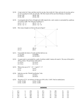 Q.18) A man works for 2 days and then rests for one day, then works for 2 days and rests for one day and so 
on. For everyday he works, he earns Rs. 100. How much will he earn from Monday to Saturday? 
(A) Rs. 200 (B) Rs. 300 
(C) Rs. 400 (D) Rs. 500 
Q.19) A rectangular plot of lawn of length and width respectively x and y metres is surrounded by a pathway 
of 2 metres width. The total area of pathway is : 
(A) 2x + 2y + 4 (B) 2x + 2y + 8 
(C) 4x + 4y + 8 (D) 4x + 4y + 16 
Q.20) How many triangles are there in the given figure? 
A B 
E 
F 
D C 
G 
(A) 10 (B) 16 
(C) 12 (D) 8 
Q.21) Unscramble the letters of words and find odd one out. 
(1) TLAES (2) KOBO 
(3) PPREA (4) NCEPLI 
Q.22) A square park is surrounded by a path of uniform width 2 metres all round it. The area of the path is 
288 sq. metres. The perimeter of the park is 
(1) 142 m (2) 128 m 
(3) 136 m (4) 118 m 
Q.23) What is the sum of 5x3 – 3x2 – 1 and 3x2 + 1? 
(1) 5x3 (2) 6x2 
(3) 5x (4) 3x2 
Q.24) India has won the “World Cup Hockey” title: 
(1) Twice (2) Once 
(3) Thrice (4) Never 
Q.25) The price of T.V. set inclusive of sales tax of 9% is Rs. 13.407. Find its marked price. 
(1) Rs. 12,300 (2) Rs. 11,500 
(3) Rs. 12,500 (4) Rs. 12,400 
ANSWERS 
1. (C) 
2. (D) 
3. (C) 
4. (D) 
5. (C) 
6. (D) 
7. (C) 
8. (D) 
9. (B) 
10. (D) 
11. (C) 
12. (A) 
13. (C) 
14. (C) 
15. (A) 
16. (B) 
17. (C) 
18. (C) 
19. (D) 
20. (C) 
21. (1) 
22. (3) 
23. (1) 
24. (2) 
25. (1) 
 