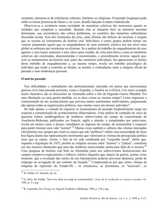 momento, alimenta-se de referências culturais, literárias ou religiosas. O passado longínquo pode 
então se tornar promessa de futuro e, às vezes, desafio lançado à ordem estabelecida. 
Observou-se a existência numa sociedade de memórias coletivas tão numerosas quanto as 
unidades que compõem a sociedade. Quando elas se integram bem na memória nacional 
dominante, sua coexistência não coloca problemas, ao contrário das memórias subterrâneas 
discutidas acima. Fora dos momentos de crise, estas últimas são difíceis de localizar e exigem 
que se recorra ao instrumento da história oral. Indivíduos e certos grupos podem teimar em 
venerar justamente aquilo que os enquadradores de uma memória coletiva em um nível mais 
global se esforçam por minimizar ou eliminar. Se a análise do trabalho de enquadramento de seus 
agentes e seus traços materiais é uma chave para estudar, de cima para baixo, como as memórias 
coletivas são construídas, desconstruídas e reconstruídas, o procedimento inverso, aquele que, 
com os instrumentos da história oral, parte das memórias individuais, faz aparecerem os limites 
desse trabalho de enquadramento e, ao mesmo tempo, revela um trabalho psicológico do 
indivíduo que tende a controlar as feridas, as tensões e contradições entre a imagem oficial do 
passado e suas lembranças pessoais. 
O mal do passado 
Tais dificuldades e contradições são particularmente marcadas em países que atravessaram 
guerras civis num passado próximo, como a Espanha, a Áustria ou a Grécia. Um outro exemplo 
muito ilustrativo são as discussões na Alemanha sobre o fim da Segunda Guerra Mundial. Foi 
uma libertação ou uma guerra perdida, ou as duas coisas ao mesmo tempo? Como organizar a 
comemoração de um acontecimento que provoca tantos sentimentos ambivalentes, perpassando 
não apenas todas as organizações políticas, mas muitas vezes um mesmo indivíduo? 
Do lado oposto, a vontade de esquecer os traumatismos do passado freqüentemente surge em 
resposta à comemoração de acontecimentos dilaceradores. Uma análise de conteúdo de cerca de 
quarenta relatos autobiográficos de mulheres sobreviventes do campo de concentração de 
Auschwitz-Birkenau, publicados em francês, inglês e alemão, e completados por entrevistas, 
revela em muitos casos o desejo, simultâneo ao regresso do campo, de testemunhar e esquecer 
para poder retomar uma vida "normal".29 Muitas vezes também o silêncio das vítimas internadas 
oficialmente nos campos por motivos outros que não "políticos" reflete uma necessidade de fazer 
boa figura diante das representações dominantes que valorizam as vítimas da perseguição política 
mais que as outras. Assim, o fato de ter sido condenada por "vergonha racial", delito que, 
segundo a legislação de 1935, proibia as relações sexuais entre "arianos" e "judeus", constituiu 
um dos maiores obstáculos que uma das mulheres entrevistadas sentia para falar de si mesma.30 
Uma pesquisa de história oral feita na Alemanha junto aos sobreviventes homossexuais dos 
campos comprova tragicamente o silêncio coletivo daqueles que, depois da guerra, muitas vezes 
temeram. que a revelação das razões de seu internamento pudesse provocar denúncia, perda de 
emprego ou revogação de um contrato de locação.31 Compreende-se por que certas vítimas da 
máquina de repressão do Estado-SS - os criminosos, as prostitutas, os "associais", os 
Estudos Históricos, Rio de Janeiro, vol. 2, n. 3, 1989, p. 3-15. 
29 M. Pollak e N. Heinich, op. cit. 
30 G. Botz, M. Pollak, "Sui-vivre dans un camp de concentration", Actes de la recherche en sciences sociales, 41, 
1982, p. 3 e seg. 
31 R. Lautmann, Der Zwang zur Tugend, Frankfurt, Suhrkamp, 1984, p, 156 e seg. 
 