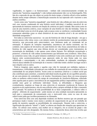 vagabundos, os ciganos e os homossexuais - tenham sido conscienciosamente evitadas na 
maioria das "memórias enquadradas" e não tenham praticamente tido voz na historiografia. Pelo 
fato de a repressão de que são objeto ser aceita há muito tempo, a história oficial evitou também 
durante muito tempo submeter a intensificação assassina de sua repressão sob o nazismo a uma 
análise científica. 
Assim como uma "memória enquadrada", uma história de vida colhida por meio da entrevista 
oral, esse resumo condensado de uma história social individual, é também suscetível de ser 
apresentada de inúmeras maneiras em função do contexto no qual é relatada. Mas assim como no 
caso de uma memória coletiva, essas variações de uma história de vida são limitadas. Tanto no 
nível individual como no nível do grupo, tudo se passa como se coerência e continuidade fossem 
comumente admitidas como os sinais distintivos de uma memória crível e de um sentido de 
identidade assegurados.32 
Em todas as entrevistas sucessivas - no caso de histórias de vida de longa duração - em que a 
mesma pessoa volta várias vezes a um número restrito de acontecimentos (seja por sua própria 
iniciativa, seja provocada pelo entrevistador), esse fenômeno pode ser constatado até na 
entonação. A despeito de variações importantes, encontra-se um núcleo resistente, um fio 
condutor, uma espécie de leit-motiva em cada história de vida. Essas características de todas as 
histórias de vida sugerem que estas últimas devem ser consideradas como instrumentos de 
reconstrução da identidade, e não apenas como relatos factuais. Por definição reconstrução a 
posteriori, a historia de vida ordena acontecimentos que balizaram uma existência. Além disso, 
ao contarmos nossa vida, em geral tentamos estabelecer Lima certa coerência por meio de laços 
lógicos entre acontecimentoschaves (que aparecem então de uma forma cada vez mais 
solidificada e estereotipada), e de uma continuidade, resultante da ordenação cronológica. 
Através desse trabalho de reconstrução de si mesmo o indivíduo tende a definir seu lugar social e 
suas relações com os outros. 
Pode-se imaginar, para aqueles e aquelas cuja vida foi marcada por múltiplas rupturas e 
traumatismos, a dificuldade colocada por esse trabalho de construção de uma coerência e de uma 
continuidade de sua própria história. Assim como as memórias coletivas e a ordem social que 
elas contribuem para constituir, a memória individual resulta da gestão de um equilíbrio precário, 
de um sem-número de contradições e de tensões. Encontramos traços disso em nossa pesquisa 
sobre as mulheres sobreviventes do campo de concentração de Auschwitz-Birkenau, sobretudo 
entre aquelas para as quais a inexistência de um engajamento político impossibilitou conferir um 
sentido mais geral ao sofrimento individual. Assim, as dificuldades e bloqueios que 
eventualmente, surgiram ao longo de uma entrevista só raramente resultavam de brancos da 
memória ou de esquecimentos, mas de uma reflexão sobre a própria utilidade de falar e transmitir 
SCLI passado. Na ausência de toda possibilidade de se fazer compreender, o silêncio sobre si 
próprio - diferente do esquecimento - pode mesmo ser uma condição necessária (presumida ou 
real) para a manutenção da comunicação com o meio-am6i ente, como no caso de uma 
sobrevivente judia que escolheu permanecer na Alemanha. 
Uma entrevista feita com uma deportada residente em Berlim mostrou que um passado que 
permanece mudo é muitas vezes menos o produto do esquecimento do que de um trabalho de 
gestão da memória segundo as possibilidades de comunicação. Durante toda a entrevista, a 
significação das palavras "alemã" e "judia" se alterou em função das situações que apareciam no 
relato. Ao utilizar esses termos, essa mulher ora se integrava, ora se excluía do grupo e das 
características por eles designados. Da mesma forma, o desenrolar dessa entrevista revelou que 
32 M. Pollak, "Encadrement et silence: le travail de la mémoire", Pénélope, 12, 1985, p. 37. 
Estudos Históricos, Rio de Janeiro, vol. 2, n. 3, 1989, p. 3-15. 
 