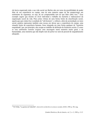 ela havia organizado toda a sua vida social em Berlim não em torno da possibilidade de poder 
falar de sua experiência no campo, mas de uma maneira capaz de lhe proporcionar um 
sentimento de segurança, ou seja, de ser compreendida sem ter que falar sobre isso.33 Esse 
exemplo sugere que mesmo no nível individual o trabalho da memória é indissociável da 
organização social da vida. Para certas vítimas de uma forma limite da classificação social, 
aquela que quis reduzi-las à condição de "sub-homens", o silêncio, além da acomodação ao meio 
social, poderia representar também uma recusa em deixar que a experiência do campo, uma 
situação limite da experiência humana, fosse integrada em uma forma qualquer de "memória 
enquadrada" que, por princípio, não escapa ao trabalho de definição de fronteiras sociais. É como 
se esse sofrimento extremo exigisse uma ancoragem numa memória muito geral, a da 
humanidade, uma memória que não dispõe nem de porta-voz nem de pessoal de enquadramento 
adequado. 
33 M. Pollak, "La gestion de l'indicible", Actes de la recherche en sciences sociales, 62/63, 1986, p. 30 e seg. 
Estudos Históricos, Rio de Janeiro, vol. 2, n. 3, 1989, p. 3-15. 
